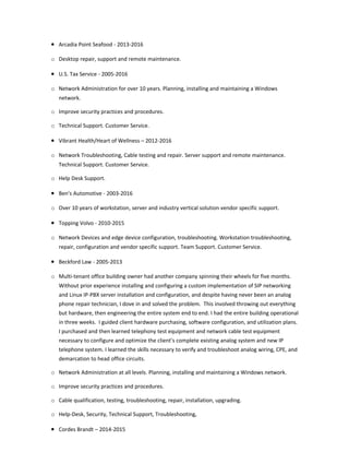 • Arcadia Point Seafood - 2013-2016
o Desktop repair, support and remote maintenance.
• U.S. Tax Service - 2005-2016
o Network Administration for over 10 years. Planning, installing and maintaining a Windows
network.
o Improve security practices and procedures.
o Technical Support. Customer Service.
• Vibrant Health/Heart of Wellness – 2012-2016
o Network Troubleshooting, Cable testing and repair. Server support and remote maintenance.
Technical Support. Customer Service.
o Help Desk Support.
• Ben's Automotive - 2003-2016
o Over 10 years of workstation, server and industry vertical solution vendor specific support.
• Topping Volvo - 2010-2015
o Network Devices and edge device configuration, troubleshooting. Workstation troubleshooting,
repair, configuration and vendor specific support. Team Support. Customer Service.
• Beckford Law - 2005-2013
o Multi-tenant office building owner had another company spinning their wheels for five months.
Without prior experience installing and configuring a custom implementation of SIP networking
and Linux IP-PBX server installation and configuration, and despite having never been an analog
phone repair technician, I dove in and solved the problem. This involved throwing out everything
but hardware, then engineering the entire system end to end. I had the entire building operational
in three weeks. I guided client hardware purchasing, software configuration, and utilization plans.
I purchased and then learned telephony test equipment and network cable test equipment
necessary to configure and optimize the client’s complete existing analog system and new IP
telephone system. I learned the skills necessary to verify and troubleshoot analog wiring, CPE, and
demarcation to head office circuits.
o Network Administration at all levels. Planning, installing and maintaining a Windows network.
o Improve security practices and procedures.
o Cable qualification, testing, troubleshooting, repair, installation, upgrading.
o Help-Desk, Security, Technical Support, Troubleshooting,
• Cordes Brandt – 2014-2015
 