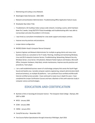 o Maintaining and scaling a Linux Network.
• Washington State Democrats - 2002-2005
o Network and workstation Administration. Troubleshooting Office Application feature issues.
• Shoalwater Bay Indian Tribe
o Troubleshoot a 10+ building' Indian campus wide network, including a casino, which had been
down for 2 weeks. Using OSI/TCP-IP Stack knowledge and troubleshooting skills I was able to
narrow down and solve the problem in 10 minutes.
o I was hired as a consultant immediately for a two week support and analysis contract.
o Improve security practices and procedures.
o Juniper device configuration
• RHCRCO (Robin Hood's Computer Rescue Company)
o Systems Engineer and Network Administrator for multiple on-going clients and many more
business clients as a consultant or for IT needs. Planning, installing and maintaining Windows,
Linux and OS X networks.Customer Service, Troubleshooting, Networking, Network Security,
Windows Server, Linux Server, Virtualization, Network Packet Capture and Analysis, Microsoft
Office, Computer Hardware, Help-Desk, remote maintenance, Improve security practices and
procedures, Team player.
o I am a well-established business owner of a technology company that serves the South Puget
Sound and Seattle area. I provide computer systems engineering, network administration (both
wired and wireless), on multiple OS platforms. I am a proficient Cisco-certified and Microsoft
Internet-certified service provider. I have continued to study Linux in depth for years. I have
completed the Juniper Certification Courses and have a Bachelor of Arts with extensive study in
computer science and technologies.
EDUCATION AND CERTIFICATION
• Bachelor of Arts in Sociology & Computer Science - The Evergreen State College - Olympia, WA
2007 to 2009
• MCSE - January 2005
• CCNA - January 2006
• CWNA - January 2011
• CompTIA Security+ - November 2016
• Five-Course Python Specialization through University of Michigan, April 2016
 