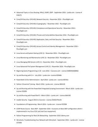 • Advanced Topics in Cisco Routing: RIPv2, EIGRP, OSPF - September 2016 - Lynda.com - License #
E36575
• CompTIA Security+ (SY0-401) Network Security – November 2016 – PluralSight.com
• CompTIA Security+ (SY0-401) Cryptography – November 2016 - PluralSight.com
• CompTIA Security+ (SY0-401) Compliance and Operational Security – November 2016 –
PluralSight.com
• CompTIA Security+ (SY0-401) Threats and Vulnerabilities November 2016 - PluralSight.com
• CompTIA Security+ (SY0-401) Application, Data, and Host Security – November 2016 –
PluralSight.com
• CompTIA Security+ (SY0-401) Access Control and Identity Management – November 2016 –
PluralSight.com
• Linux Kernel and System Startup (LPIC-2) – November 2016 – PluralSight.com
• Linux Monitoring and Maintenance (LPIC-2) – November 2016 - PluralSight.com
• Linux Managing DNS Servers (LPIC-2) – November 2016 – PluralSight.com
• Linux Advanced File System Management (LPIC-2) – November 2016 - PluralSight.com
• Beginning Game Programming in C# - June 2016 – Coursera.com - License SKBM3KAB4BNA
• Up and Running with C++ - July 2016 - Lynda.com -License 829406
• PowerShell 3.0 for Administrators - April 2016 - Lynda.com - License 0DF261
• Python 3 Essential Training - March 2016 - Lynda.com - License 80A1C8
• Up and Running with the PowerShell Integrated Scripting Environment - March 2016 - Lynda.com -
License E01001
• Up and Running with PowerShell 5 - March 2016 – Lynda.com - License 8A414D
• Usable Security - August 2016 to Coursera - License ZV6SZ57KJLX5
• Foundations of Programming - March 2016 – Lynda.com - License F0703B
• CCNP Route Course - Basic BGP - September 2016 - 8 Lessons on Basic BGP configuration which I
implemented in my Cisco CCIE Lab (real Cisco equipment)
• Python Programming for Real Life Networking - September 2016 Udemy.com
• Wireshark, Troubleshooting Your Network with Wireshark - September 2016 – Lynda.com - License
A73E96
 