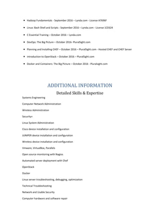 • Hadoop Fundamentals - September 2016 – Lynda.com - License A7696F
• Linux: Bash Shell and Scripts - September 2016 – Lynda.com - License 1CE624
• C Essential Training – October 2016 – Lynda.com
• DevOps: The Big Picture – October 2016- PluralSight.com
• Planning and Installing CHEF – October 2016 – PluralSight.com - Hosted CHEF and CHEF Server
• introduction to OpenStack – October 2016 – PluralSight.com
• Docker and Containers: The Big Picture – October 2016 - Pluralsight.com
ADDITIONAL INFORMATION
Detailed Skills & Expertise
Systems Engineering
Computer Network Administration
Wireless Administration
Security+
Linux System Administration
Cisco device installation and configuration
JUNIPER device installation and configuration
Wireless device installation and configuration
Vmware, VirtualBox, Parallels
Open source monitoring with Nagios
Automated server deployment with Chef
OpenStack
Docker
Linux server troubleshooting, debugging, optimization
Technical Troubleshooting
Network and Usable Security
Computer hardware and software repair
 