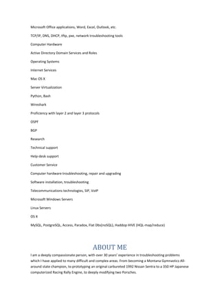 Microsoft Office applications, Word, Excel, Outlook, etc.
TCP/IP, DNS, DHCP, tftp, pxe, network troubleshooting tools
Computer Hardware
Active Directory Domain Services and Roles
Operating Systems
Internet Services
Mac OS X
Server Virtualization
Python, Bash
Wireshark
Proficiency with layer 2 and layer 3 protocols
OSPF
BGP
Research
Technical support
Help-desk support
Customer Service
Computer hardware troubleshooting, repair and upgrading
Software installation, troubleshooting
Telecommunications technologies, SIP, VoIP
Microsoft Windows Servers
Linux Servers
OS X
MySQL, PostgreSQL, Access, Paradox, Flat Dbs(noSQL), Haddop HIVE (HQL-map/reduce)
ABOUT ME
I am a deeply compassionate person, with over 30 years’ experience in troubleshooting problems
which I have applied to many difficult and complex areas. From becoming a Montana Gymnastics All-
around state champion, to prototyping an original carbureted 1992 Nissan Sentra to a 350 HP Japanese
computerized Racing Rally Engine, to deeply modifying two Porsches.
 
