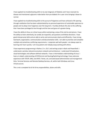 I have applied my troubleshooting skills to my own diagnosis of Diabetes and I have reversed my
disease and maintained a glycemic index better than pre-diabetic for a year since bringing it down to
normal.
I have applied my troubleshooting skills to the pursuit of happiness and have achieved a life opening
through meditation that has been substantiated by my personal experience of sustainable openness to
people and my deep inner happiness over the long term. I humbly attribute this also to the suffering
that I have been privileged to live through and the love and grace of a greater being.
I have the ability to focus on critical issues while maintaining a view of the end-to-end picture. I have
the ability to listen attentively, be candid, be respectful, ask questions and follow directions. I have
good interpersonal skills and am able to write and communicate clearly and efficiently. I have strong
teamwork, organization, communication and documentation skills. I am able to prioritize and complete
multiple and sometimes conflicting requirements. I cooperate well with people. I am always open to
learning and I learn quickly. I am truly patient and I deeply enjoy working with others.
I have experience programming in Python, C++, C#, C and writing scripts in Bash and PowerShell. I
understand a wireless telecommunications network and architecture. I understand Virtualization,
cloud technologies and software defined networks. I have a intermediate understanding of Linux. I
have a in-depth understanding of IP/Ethernet and Routing/Switching technology I have extensive
experience with TCP/IP, DNS, and DHCP, Telnet, ssh, and web based administration and management
GUIs, Terminal Services and Remote Desktop Services, all, within both Windows and Linux
infrastructures.
This is not a complete list of all of my responsibilities, duties and skills.
 
