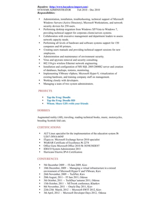 Bayadera (http://www.bayadera-import.com)
SYSTEMS ADMINISTRATOR Feb 2010 – Dec 2010
Responsibilities:
 Administration, installation, troubleshooting, technical support of Microsoft
Windows Servers (Active Directory), Microsoft Workstations, and network
security devices for 250 users.
 Performing desktop migration from Windows XP/Vista to Windows 7,
providing technical support for corporate clients/servers systems.
 Collaboration with executive management and department leaders to assess
network capacity needs.
 Performing all levels of hardware and software systems support for 150
computers and 60 printers.
 Creating users manuals and providing technical support sessions for new
employees.
 Administration and maintenance of environment security.
 Virus and spyware removal and security consulting.
 802.11bgn wireless Ethernet network engineering.
 Installation and configuration of MS SQL 2005/2008R2 server and creation
of databases, backups, restores, monitoring.
 Implementing VMware vSphere, Microsoft Hyper-V, virtualization of
existing hardware, and training company staff on management.
 Working closely with developers.
 Managing a team of two system administrators.
PROJECTS
 Tap the Frog: Doodle
 Tap the Frog: Doodle HD
 Whom. Share GIFs with your friends
HOBBIES
Augmented reality (AR), traveling, reading technical books, music, motorcycles,
breeding Scottish fold cats.
CERTIFICATIONS
 ALT Linux specialist for the implementation of the education system №
UZ67-38NA-66NF
 ITquiz.ru Microsoft Exchange Server 2010 specialist
 WinRAR Certificate of Excellence № 2274
 Office Guru Microsoft Office 2010 № 3839E58DE97
 IDECO System Administrator 2011
 Hurricane Electric IPv6 Certification
CONFERENCES
 5th December 2009 - IT-Jam 2009, Kiev
 10th December, 2009 - Managing a virtual infrastructure in a mixed
environment of Microsoft Hyper-V and VMware, Kiev
 26th November, 2009 - TechNet, Kiev
 20th August, 2011 - IT Jam 2011, Odessa
 3th October, 2011 - TechDays’autumn 2011, Odessa
 15th October, 2011 - NETwork conference, Kharkov
 8th November, 2011 - Oracle Day 2011, Kiev
 22th-23th March, 2012 - Microsoft SWIT 2012, Kiev
 3th April, 2012 - Microsoft Developer Days 2012, Odessa
 
