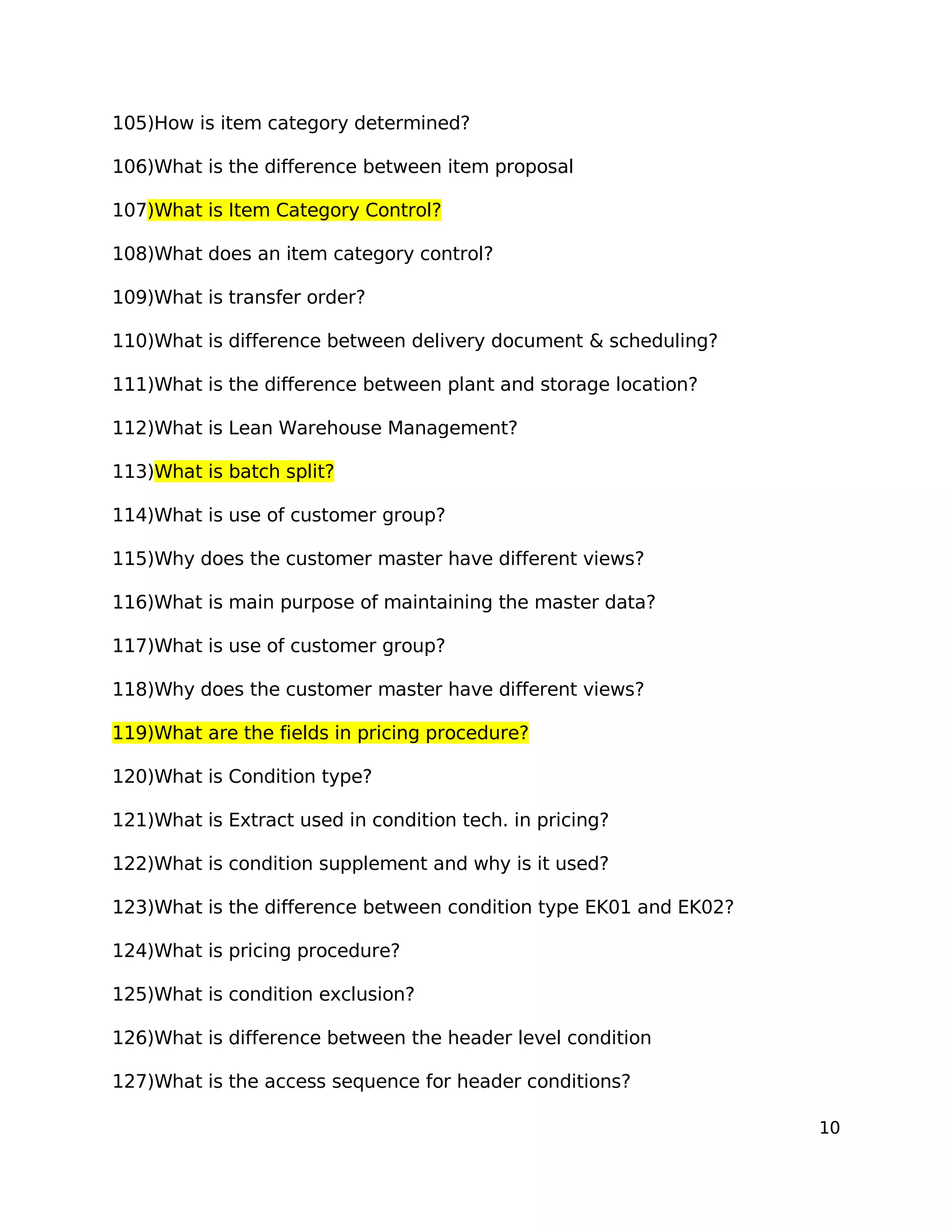 105)How is item category determined?
106)What is the difference between item proposal
107)What is Item Category Control?
108)What does an item category control?
109)What is transfer order?
110)What is difference between delivery document & scheduling?
111)What is the difference between plant and storage location?
112)What is Lean Warehouse Management?
113)What is batch split?
114)What is use of customer group?
115)Why does the customer master have different views?
116)What is main purpose of maintaining the master data?
117)What is use of customer group?
118)Why does the customer master have different views?
119)What are the fields in pricing procedure?
120)What is Condition type?
121)What is Extract used in condition tech. in pricing?
122)What is condition supplement and why is it used?
123)What is the difference between condition type EK01 and EK02?
124)What is pricing procedure?
125)What is condition exclusion?
126)What is difference between the header level condition
127)What is the access sequence for header conditions?
10
 