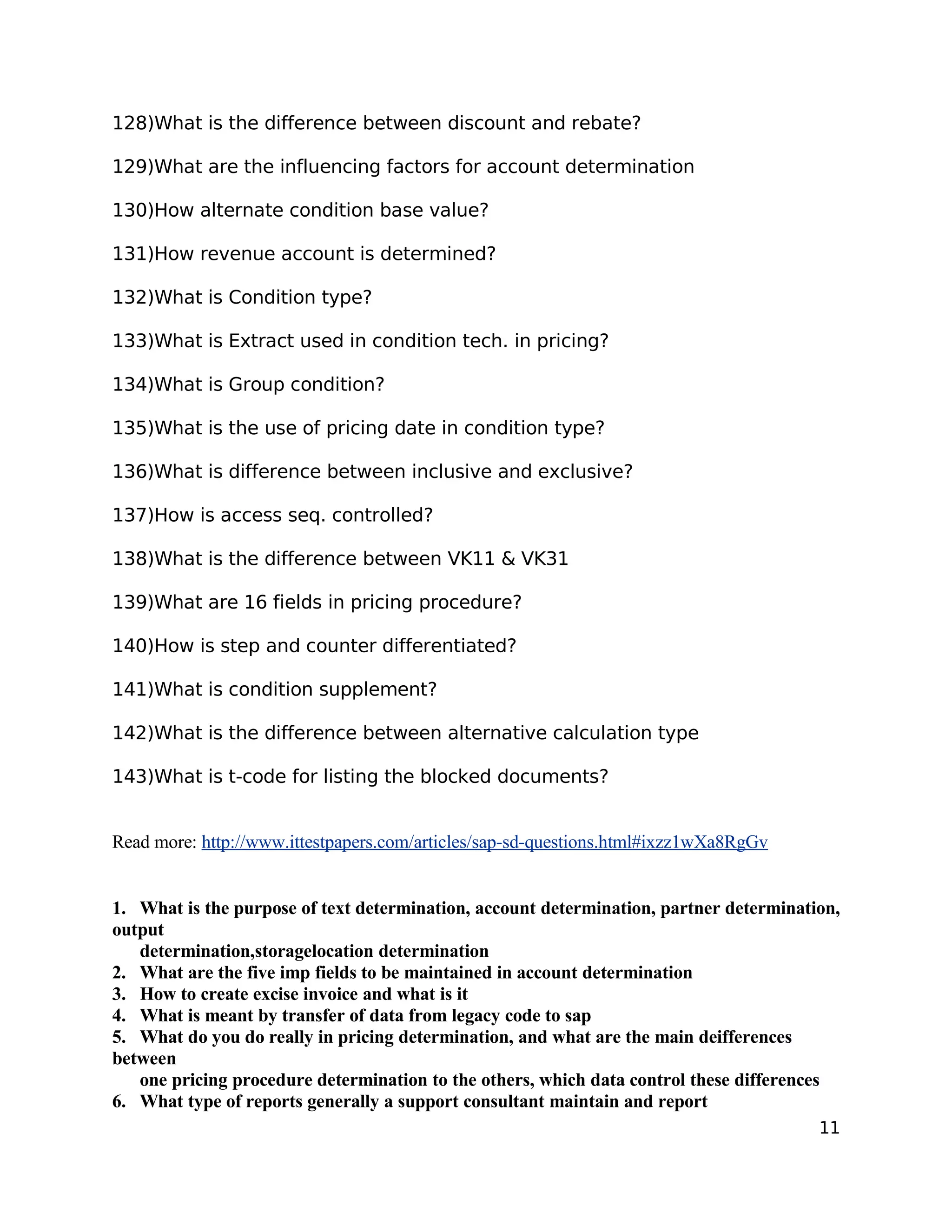 128)What is the difference between discount and rebate?
129)What are the influencing factors for account determination
130)How alternate condition base value?
131)How revenue account is determined?
132)What is Condition type?
133)What is Extract used in condition tech. in pricing?
134)What is Group condition?
135)What is the use of pricing date in condition type?
136)What is difference between inclusive and exclusive?
137)How is access seq. controlled?
138)What is the difference between VK11 & VK31
139)What are 16 fields in pricing procedure?
140)How is step and counter differentiated?
141)What is condition supplement?
142)What is the difference between alternative calculation type
143)What is t-code for listing the blocked documents?
Read more: http://www.ittestpapers.com/articles/sap-sd-questions.html#ixzz1wXa8RgGv
1. What is the purpose of text determination, account determination, partner determination,
output
determination,storagelocation determination
2. What are the five imp fields to be maintained in account determination
3. How to create excise invoice and what is it
4. What is meant by transfer of data from legacy code to sap
5. What do you do really in pricing determination, and what are the main deifferences
between
one pricing procedure determination to the others, which data control these differences
6. What type of reports generally a support consultant maintain and report
11
 