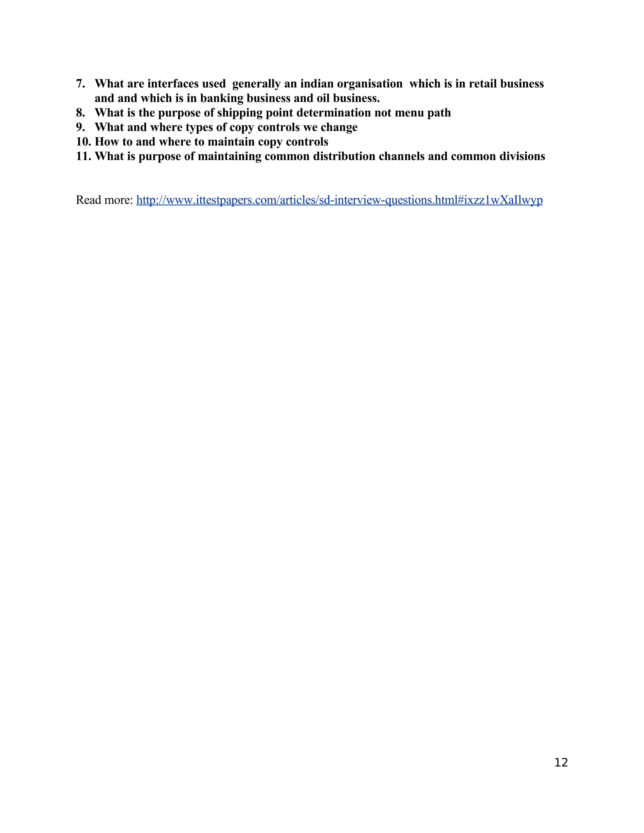7. What are interfaces used generally an indian organisation which is in retail business
and and which is in banking business and oil business.
8. What is the purpose of shipping point determination not menu path
9. What and where types of copy controls we change
10. How to and where to maintain copy controls
11. What is purpose of maintaining common distribution channels and common divisions
Read more: http://www.ittestpapers.com/articles/sd-interview-questions.html#ixzz1wXaIlwyp
12
 