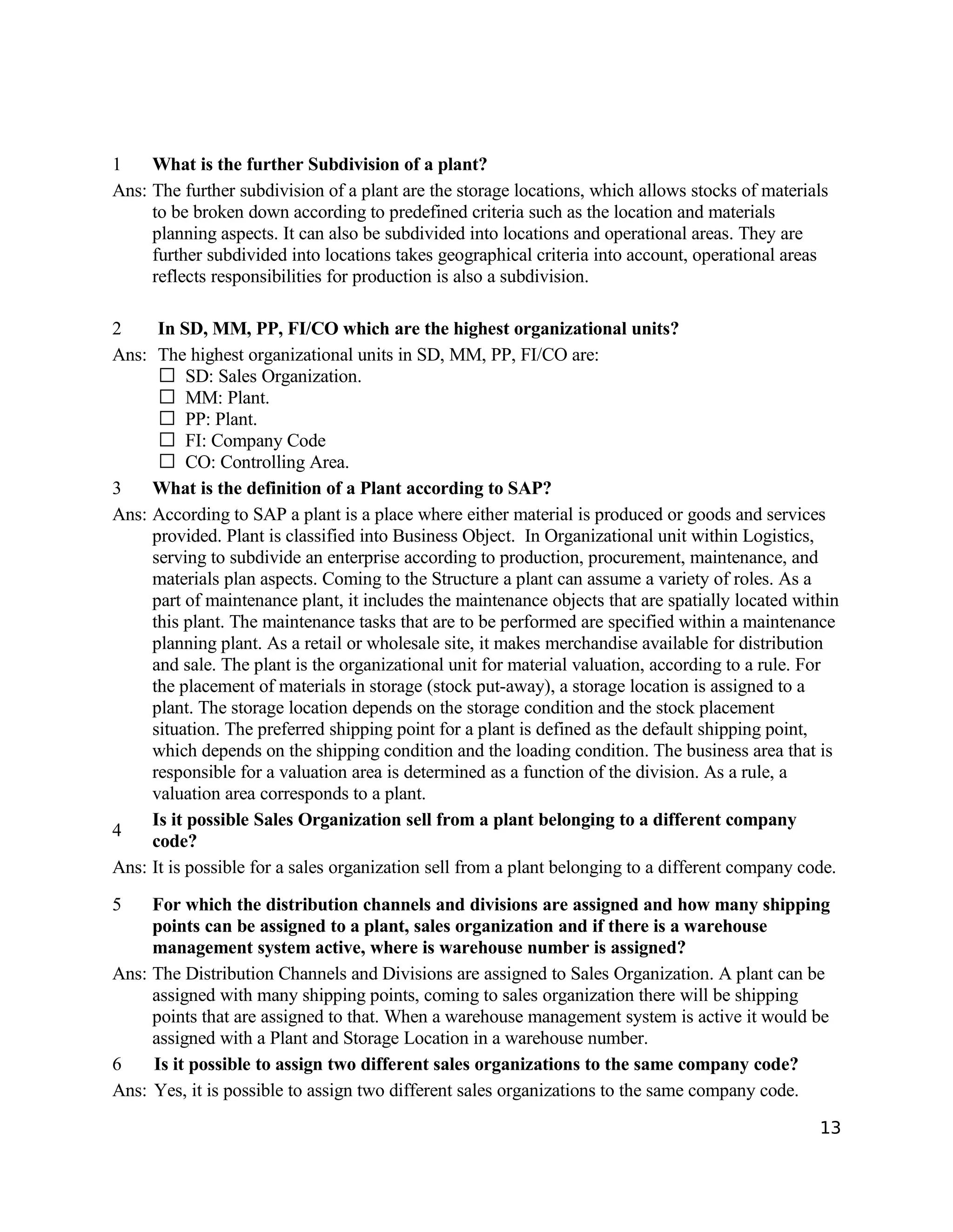 1 What is the further Subdivision of a plant?
Ans: The further subdivision of a plant are the storage locations, which allows stocks of materials
to be broken down according to predefined criteria such as the location and materials
planning aspects. It can also be subdivided into locations and operational areas. They are
further subdivided into locations takes geographical criteria into account, operational areas
reflects responsibilities for production is also a subdivision.
2 In SD, MM, PP, FI/CO which are the highest organizational units?
Ans: The highest organizational units in SD, MM, PP, FI/CO are:
SD: Sales Organization.
MM: Plant.
PP: Plant.
FI: Company Code
CO: Controlling Area.
3 What is the definition of a Plant according to SAP?
Ans: According to SAP a plant is a place where either material is produced or goods and services
provided. Plant is classified into Business Object. In Organizational unit within Logistics,
serving to subdivide an enterprise according to production, procurement, maintenance, and
materials plan aspects. Coming to the Structure a plant can assume a variety of roles. As a
part of maintenance plant, it includes the maintenance objects that are spatially located within
this plant. The maintenance tasks that are to be performed are specified within a maintenance
planning plant. As a retail or wholesale site, it makes merchandise available for distribution
and sale. The plant is the organizational unit for material valuation, according to a rule. For
the placement of materials in storage (stock put-away), a storage location is assigned to a
plant. The storage location depends on the storage condition and the stock placement
situation. The preferred shipping point for a plant is defined as the default shipping point,
which depends on the shipping condition and the loading condition. The business area that is
responsible for a valuation area is determined as a function of the division. As a rule, a
valuation area corresponds to a plant.
4
Is it possible Sales Organization sell from a plant belonging to a different company
code?
Ans: It is possible for a sales organization sell from a plant belonging to a different company code.
5 For which the distribution channels and divisions are assigned and how many shipping
points can be assigned to a plant, sales organization and if there is a warehouse
management system active, where is warehouse number is assigned?
Ans: The Distribution Channels and Divisions are assigned to Sales Organization. A plant can be
assigned with many shipping points, coming to sales organization there will be shipping
points that are assigned to that. When a warehouse management system is active it would be
assigned with a Plant and Storage Location in a warehouse number.
6 Is it possible to assign two different sales organizations to the same company code?
Ans: Yes, it is possible to assign two different sales organizations to the same company code.
13
 