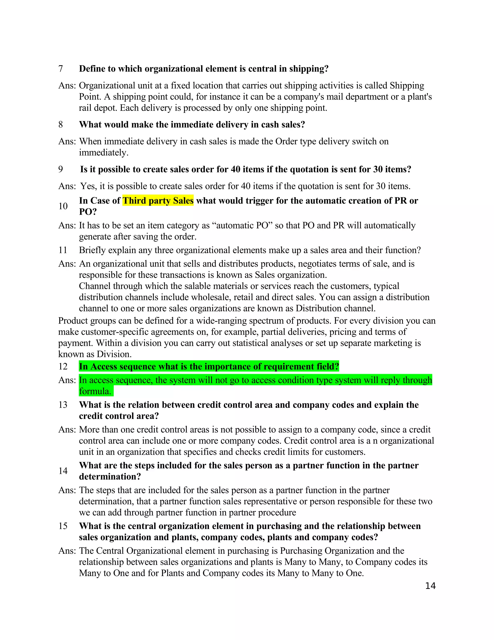 7 Define to which organizational element is central in shipping?
Ans: Organizational unit at a fixed location that carries out shipping activities is called Shipping
Point. A shipping point could, for instance it can be a company's mail department or a plant's
rail depot. Each delivery is processed by only one shipping point.
8 What would make the immediate delivery in cash sales?
Ans: When immediate delivery in cash sales is made the Order type delivery switch on
immediately.
9 Is it possible to create sales order for 40 items if the quotation is sent for 30 items?
Ans: Yes, it is possible to create sales order for 40 items if the quotation is sent for 30 items.
10
In Case of Third party Sales what would trigger for the automatic creation of PR or
PO?
Ans: It has to be set an item category as “automatic PO” so that PO and PR will automatically
generate after saving the order.
11 Briefly explain any three organizational elements make up a sales area and their function?
Ans: An organizational unit that sells and distributes products, negotiates terms of sale, and is
responsible for these transactions is known as Sales organization.
Channel through which the salable materials or services reach the customers, typical
distribution channels include wholesale, retail and direct sales. You can assign a distribution
channel to one or more sales organizations are known as Distribution channel.
Product groups can be defined for a wide-ranging spectrum of products. For every division you can
make customer-specific agreements on, for example, partial deliveries, pricing and terms of
payment. Within a division you can carry out statistical analyses or set up separate marketing is
known as Division.
12 In Access sequence what is the importance of requirement field?
Ans: In access sequence, the system will not go to access condition type system will reply through
formula.
13 What is the relation between credit control area and company codes and explain the
credit control area?
Ans: More than one credit control areas is not possible to assign to a company code, since a credit
control area can include one or more company codes. Credit control area is a n organizational
unit in an organization that specifies and checks credit limits for customers.
14
What are the steps included for the sales person as a partner function in the partner
determination?
Ans: The steps that are included for the sales person as a partner function in the partner
determination, that a partner function sales representative or person responsible for these two
we can add through partner function in partner procedure
15 What is the central organization element in purchasing and the relationship between
sales organization and plants, company codes, plants and company codes?
Ans: The Central Organizational element in purchasing is Purchasing Organization and the
relationship between sales organizations and plants is Many to Many, to Company codes its
Many to One and for Plants and Company codes its Many to Many to One.
14
 