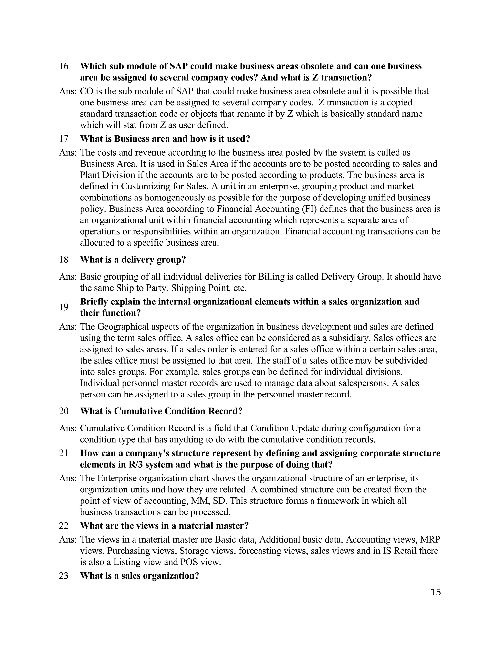 16 Which sub module of SAP could make business areas obsolete and can one business
area be assigned to several company codes? And what is Z transaction?
Ans: CO is the sub module of SAP that could make business area obsolete and it is possible that
one business area can be assigned to several company codes. Z transaction is a copied
standard transaction code or objects that rename it by Z which is basically standard name
which will stat from Z as user defined.
17 What is Business area and how is it used?
Ans: The costs and revenue according to the business area posted by the system is called as
Business Area. It is used in Sales Area if the accounts are to be posted according to sales and
Plant Division if the accounts are to be posted according to products. The business area is
defined in Customizing for Sales. A unit in an enterprise, grouping product and market
combinations as homogeneously as possible for the purpose of developing unified business
policy. Business Area according to Financial Accounting (FI) defines that the business area is
an organizational unit within financial accounting which represents a separate area of
operations or responsibilities within an organization. Financial accounting transactions can be
allocated to a specific business area.
18 What is a delivery group?
Ans: Basic grouping of all individual deliveries for Billing is called Delivery Group. It should have
the same Ship to Party, Shipping Point, etc.
19
Briefly explain the internal organizational elements within a sales organization and
their function?
Ans: The Geographical aspects of the organization in business development and sales are defined
using the term sales office. A sales office can be considered as a subsidiary. Sales offices are
assigned to sales areas. If a sales order is entered for a sales office within a certain sales area,
the sales office must be assigned to that area. The staff of a sales office may be subdivided
into sales groups. For example, sales groups can be defined for individual divisions.
Individual personnel master records are used to manage data about salespersons. A sales
person can be assigned to a sales group in the personnel master record.
20 What is Cumulative Condition Record?
Ans: Cumulative Condition Record is a field that Condition Update during configuration for a
condition type that has anything to do with the cumulative condition records.
21 How can a company's structure represent by defining and assigning corporate structure
elements in R/3 system and what is the purpose of doing that?
Ans: The Enterprise organization chart shows the organizational structure of an enterprise, its
organization units and how they are related. A combined structure can be created from the
point of view of accounting, MM, SD. This structure forms a framework in which all
business transactions can be processed.
22 What are the views in a material master?
Ans: The views in a material master are Basic data, Additional basic data, Accounting views, MRP
views, Purchasing views, Storage views, forecasting views, sales views and in IS Retail there
is also a Listing view and POS view.
23 What is a sales organization?
15
 
