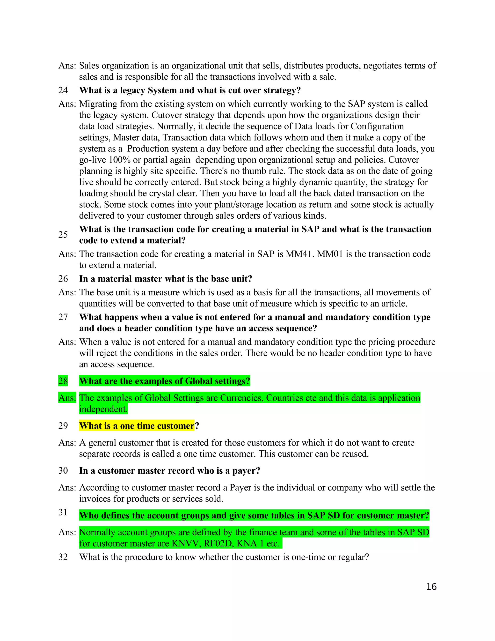 Ans: Sales organization is an organizational unit that sells, distributes products, negotiates terms of
sales and is responsible for all the transactions involved with a sale.
24 What is a legacy System and what is cut over strategy?
Ans: Migrating from the existing system on which currently working to the SAP system is called
the legacy system. Cutover strategy that depends upon how the organizations design their
data load strategies. Normally, it decide the sequence of Data loads for Configuration
settings, Master data, Transaction data which follows whom and then it make a copy of the
system as a Production system a day before and after checking the successful data loads, you
go-live 100% or partial again depending upon organizational setup and policies. Cutover
planning is highly site specific. There's no thumb rule. The stock data as on the date of going
live should be correctly entered. But stock being a highly dynamic quantity, the strategy for
loading should be crystal clear. Then you have to load all the back dated transaction on the
stock. Some stock comes into your plant/storage location as return and some stock is actually
delivered to your customer through sales orders of various kinds.
25
What is the transaction code for creating a material in SAP and what is the transaction
code to extend a material?
Ans: The transaction code for creating a material in SAP is MM41. MM01 is the transaction code
to extend a material.
26 In a material master what is the base unit?
Ans: The base unit is a measure which is used as a basis for all the transactions, all movements of
quantities will be converted to that base unit of measure which is specific to an article.
27 What happens when a value is not entered for a manual and mandatory condition type
and does a header condition type have an access sequence?
Ans: When a value is not entered for a manual and mandatory condition type the pricing procedure
will reject the conditions in the sales order. There would be no header condition type to have
an access sequence.
28 What are the examples of Global settings?
Ans: The examples of Global Settings are Currencies, Countries etc and this data is application
independent.
29 What is a one time customer?
Ans: A general customer that is created for those customers for which it do not want to create
separate records is called a one time customer. This customer can be reused.
30 In a customer master record who is a payer?
Ans: According to customer master record a Payer is the individual or company who will settle the
invoices for products or services sold.
31 Who defines the account groups and give some tables in SAP SD for customer master?
Ans: Normally account groups are defined by the finance team and some of the tables in SAP SD
for customer master are KNVV, RF02D, KNA 1 etc.
32 What is the procedure to know whether the customer is one-time or regular?
16
 
