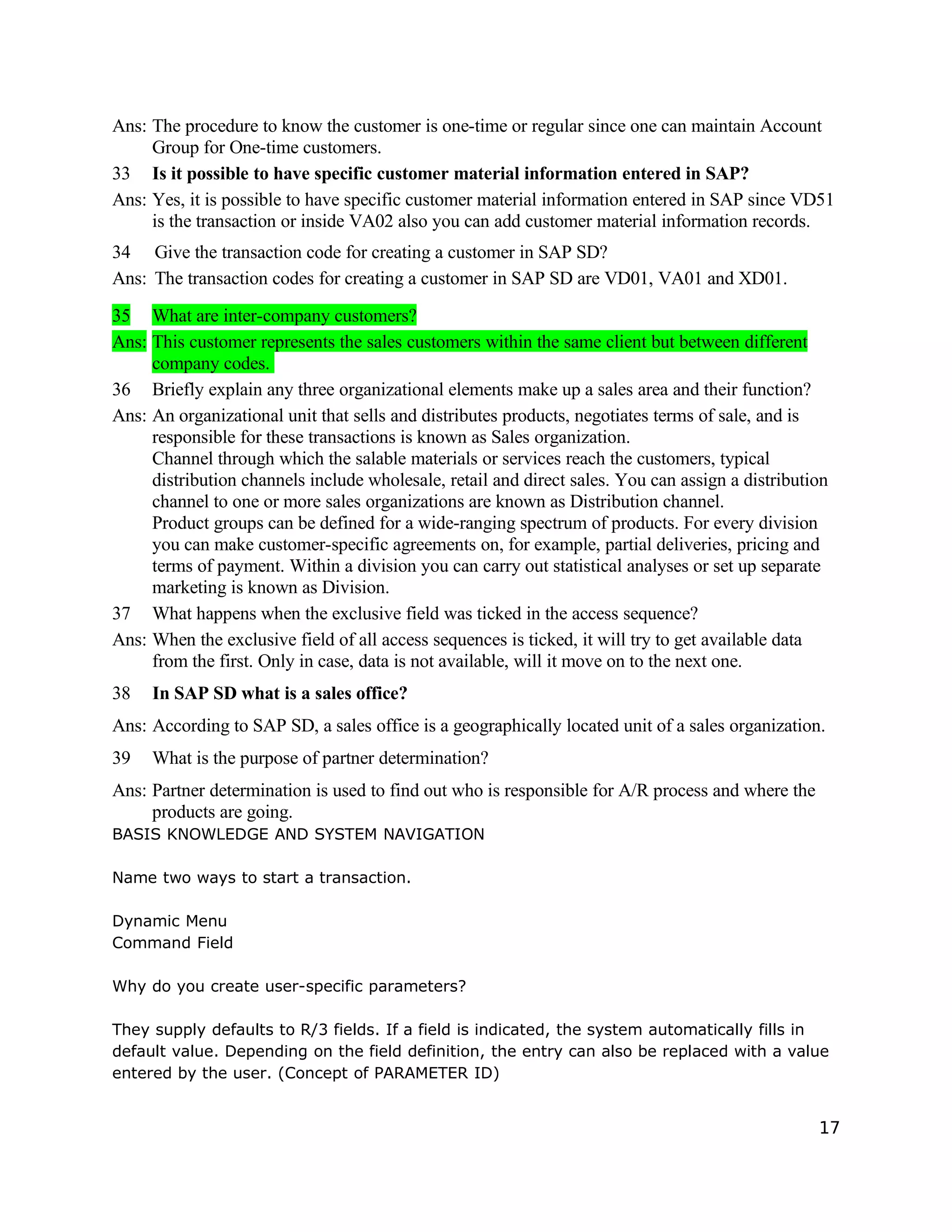 Ans: The procedure to know the customer is one-time or regular since one can maintain Account
Group for One-time customers.
33 Is it possible to have specific customer material information entered in SAP?
Ans: Yes, it is possible to have specific customer material information entered in SAP since VD51
is the transaction or inside VA02 also you can add customer material information records.
34 Give the transaction code for creating a customer in SAP SD?
Ans: The transaction codes for creating a customer in SAP SD are VD01, VA01 and XD01.
35 What are inter-company customers?
Ans: This customer represents the sales customers within the same client but between different
company codes.
36 Briefly explain any three organizational elements make up a sales area and their function?
Ans: An organizational unit that sells and distributes products, negotiates terms of sale, and is
responsible for these transactions is known as Sales organization.
Channel through which the salable materials or services reach the customers, typical
distribution channels include wholesale, retail and direct sales. You can assign a distribution
channel to one or more sales organizations are known as Distribution channel.
Product groups can be defined for a wide-ranging spectrum of products. For every division
you can make customer-specific agreements on, for example, partial deliveries, pricing and
terms of payment. Within a division you can carry out statistical analyses or set up separate
marketing is known as Division.
37 What happens when the exclusive field was ticked in the access sequence?
Ans: When the exclusive field of all access sequences is ticked, it will try to get available data
from the first. Only in case, data is not available, will it move on to the next one.
38 In SAP SD what is a sales office?
Ans: According to SAP SD, a sales office is a geographically located unit of a sales organization.
39 What is the purpose of partner determination?
Ans: Partner determination is used to find out who is responsible for A/R process and where the
products are going.
BASIS KNOWLEDGE AND SYSTEM NAVIGATION
Name two ways to start a transaction.
Dynamic Menu
Command Field
Why do you create user-specific parameters?
They supply defaults to R/3 fields. If a field is indicated, the system automatically fills in
default value. Depending on the field definition, the entry can also be replaced with a value
entered by the user. (Concept of PARAMETER ID)
17
 