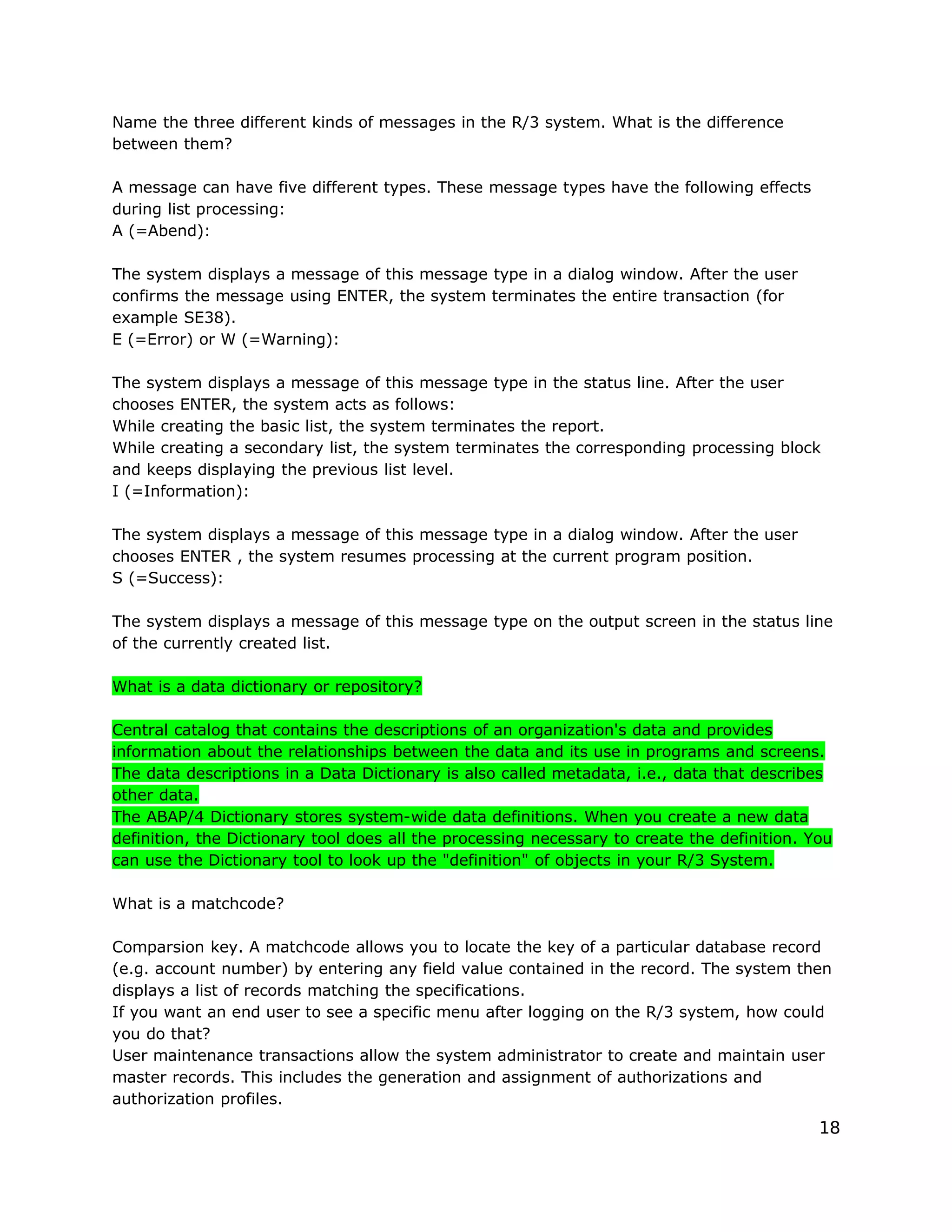 Name the three different kinds of messages in the R/3 system. What is the difference
between them?
A message can have five different types. These message types have the following effects
during list processing:
A (=Abend):
The system displays a message of this message type in a dialog window. After the user
confirms the message using ENTER, the system terminates the entire transaction (for
example SE38).
E (=Error) or W (=Warning):
The system displays a message of this message type in the status line. After the user
chooses ENTER, the system acts as follows:
While creating the basic list, the system terminates the report.
While creating a secondary list, the system terminates the corresponding processing block
and keeps displaying the previous list level.
I (=Information):
The system displays a message of this message type in a dialog window. After the user
chooses ENTER , the system resumes processing at the current program position.
S (=Success):
The system displays a message of this message type on the output screen in the status line
of the currently created list.
What is a data dictionary or repository?
Central catalog that contains the descriptions of an organization's data and provides
information about the relationships between the data and its use in programs and screens.
The data descriptions in a Data Dictionary is also called metadata, i.e., data that describes
other data.
The ABAP/4 Dictionary stores system-wide data definitions. When you create a new data
definition, the Dictionary tool does all the processing necessary to create the definition. You
can use the Dictionary tool to look up the "definition" of objects in your R/3 System.
What is a matchcode?
Comparsion key. A matchcode allows you to locate the key of a particular database record
(e.g. account number) by entering any field value contained in the record. The system then
displays a list of records matching the specifications.
If you want an end user to see a specific menu after logging on the R/3 system, how could
you do that?
User maintenance transactions allow the system administrator to create and maintain user
master records. This includes the generation and assignment of authorizations and
authorization profiles.
18
 