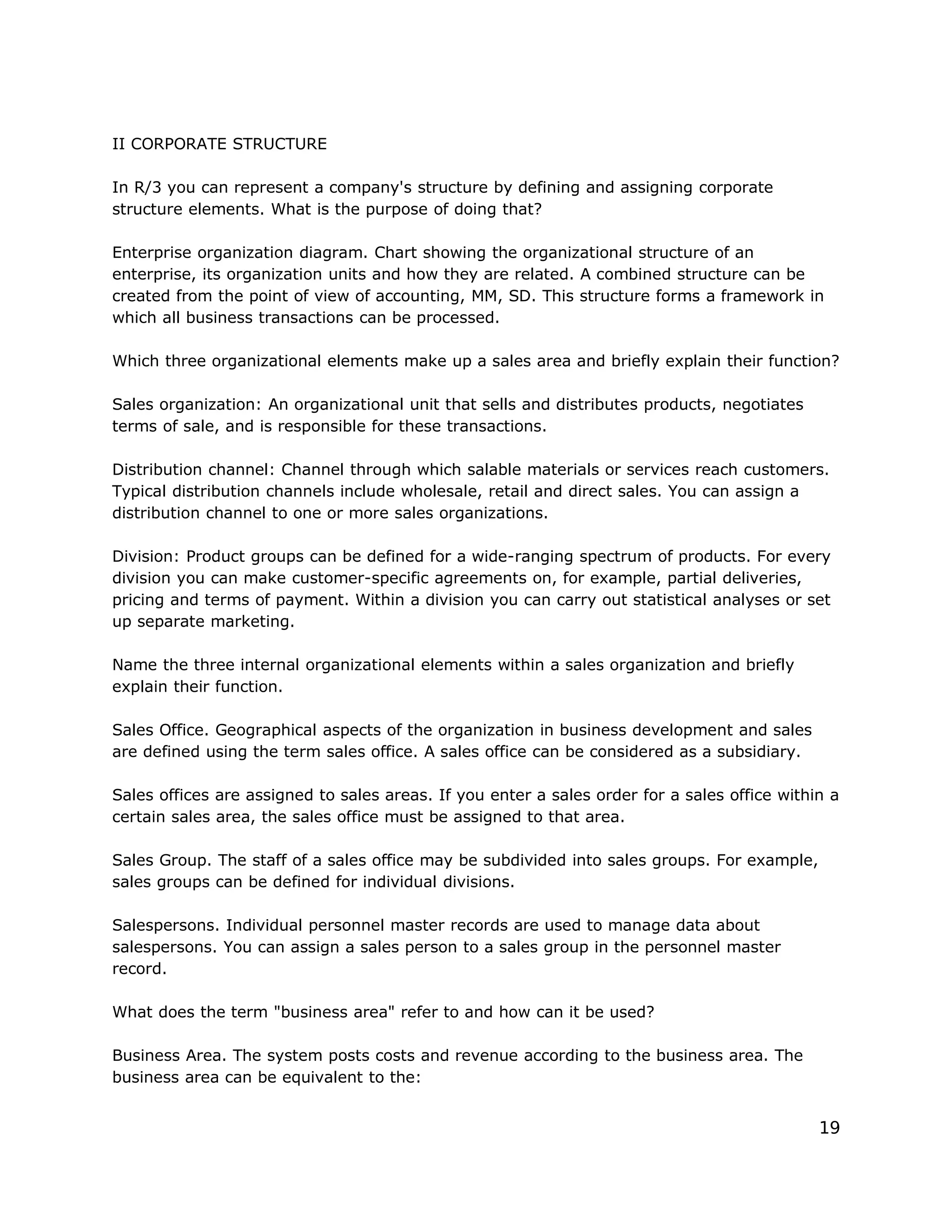 II CORPORATE STRUCTURE
In R/3 you can represent a company's structure by defining and assigning corporate
structure elements. What is the purpose of doing that?
Enterprise organization diagram. Chart showing the organizational structure of an
enterprise, its organization units and how they are related. A combined structure can be
created from the point of view of accounting, MM, SD. This structure forms a framework in
which all business transactions can be processed.
Which three organizational elements make up a sales area and briefly explain their function?
Sales organization: An organizational unit that sells and distributes products, negotiates
terms of sale, and is responsible for these transactions.
Distribution channel: Channel through which salable materials or services reach customers.
Typical distribution channels include wholesale, retail and direct sales. You can assign a
distribution channel to one or more sales organizations.
Division: Product groups can be defined for a wide-ranging spectrum of products. For every
division you can make customer-specific agreements on, for example, partial deliveries,
pricing and terms of payment. Within a division you can carry out statistical analyses or set
up separate marketing.
Name the three internal organizational elements within a sales organization and briefly
explain their function.
Sales Office. Geographical aspects of the organization in business development and sales
are defined using the term sales office. A sales office can be considered as a subsidiary.
Sales offices are assigned to sales areas. If you enter a sales order for a sales office within a
certain sales area, the sales office must be assigned to that area.
Sales Group. The staff of a sales office may be subdivided into sales groups. For example,
sales groups can be defined for individual divisions.
Salespersons. Individual personnel master records are used to manage data about
salespersons. You can assign a sales person to a sales group in the personnel master
record.
What does the term "business area" refer to and how can it be used?
Business Area. The system posts costs and revenue according to the business area. The
business area can be equivalent to the:
19
 