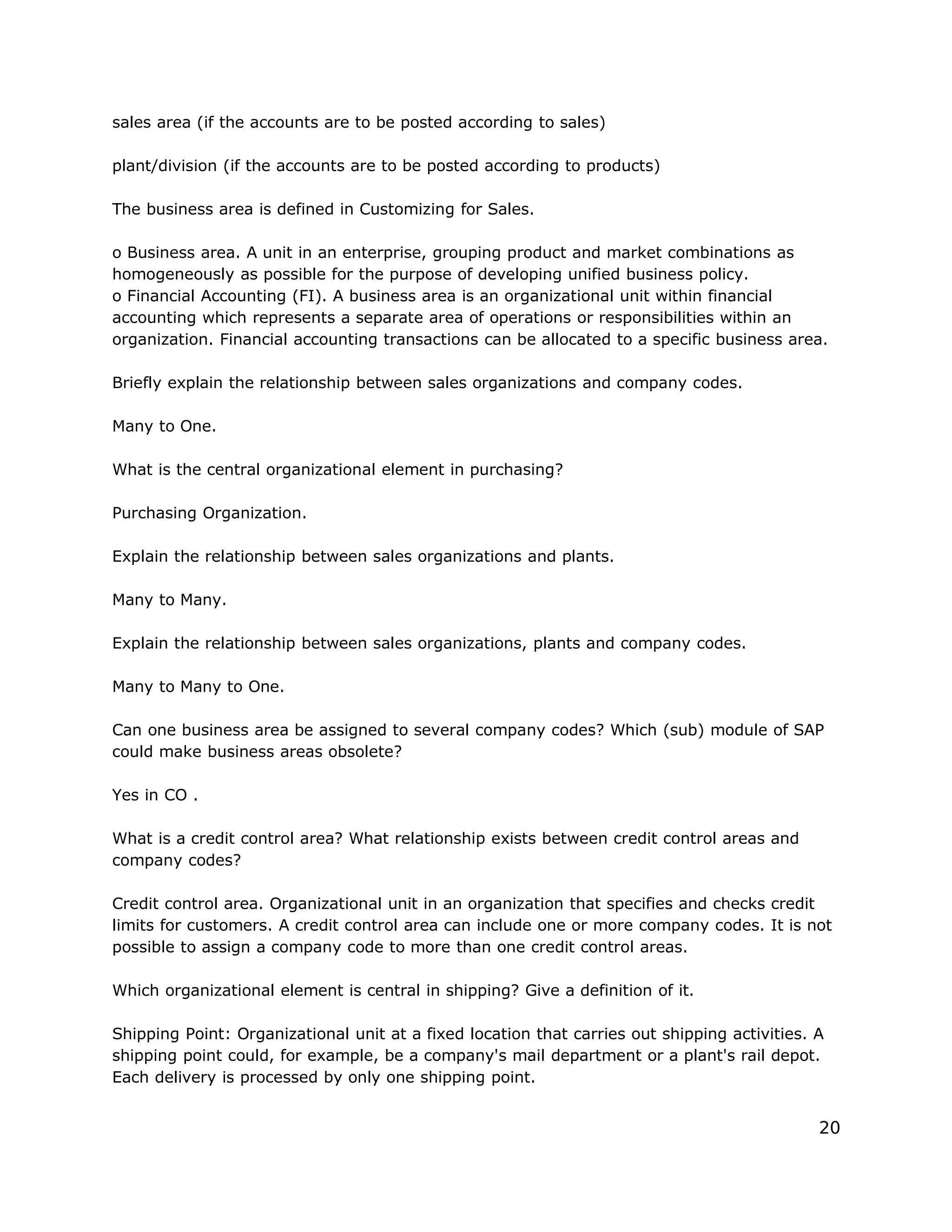 sales area (if the accounts are to be posted according to sales)
plant/division (if the accounts are to be posted according to products)
The business area is defined in Customizing for Sales.
o Business area. A unit in an enterprise, grouping product and market combinations as
homogeneously as possible for the purpose of developing unified business policy.
o Financial Accounting (FI). A business area is an organizational unit within financial
accounting which represents a separate area of operations or responsibilities within an
organization. Financial accounting transactions can be allocated to a specific business area.
Briefly explain the relationship between sales organizations and company codes.
Many to One.
What is the central organizational element in purchasing?
Purchasing Organization.
Explain the relationship between sales organizations and plants.
Many to Many.
Explain the relationship between sales organizations, plants and company codes.
Many to Many to One.
Can one business area be assigned to several company codes? Which (sub) module of SAP
could make business areas obsolete?
Yes in CO .
What is a credit control area? What relationship exists between credit control areas and
company codes?
Credit control area. Organizational unit in an organization that specifies and checks credit
limits for customers. A credit control area can include one or more company codes. It is not
possible to assign a company code to more than one credit control areas.
Which organizational element is central in shipping? Give a definition of it.
Shipping Point: Organizational unit at a fixed location that carries out shipping activities. A
shipping point could, for example, be a company's mail department or a plant's rail depot.
Each delivery is processed by only one shipping point.
20
 