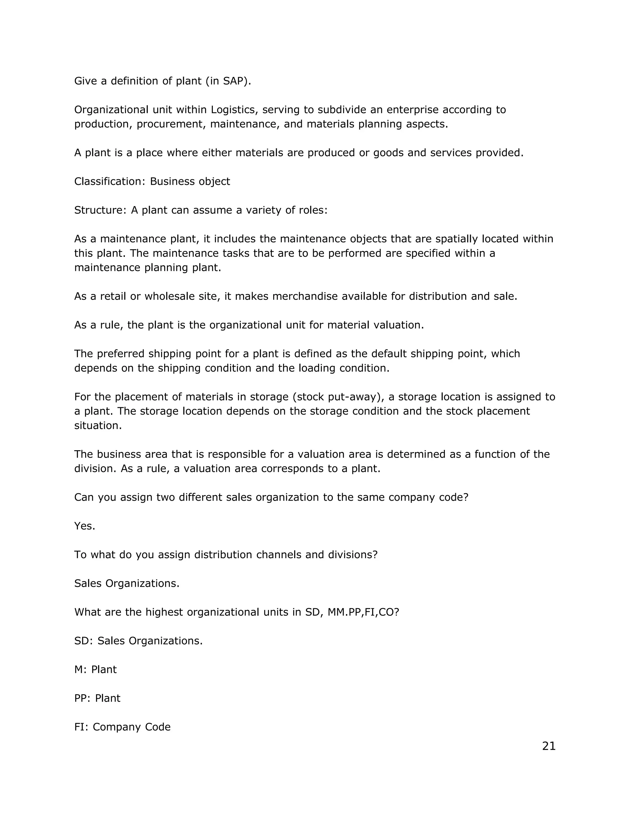 Give a definition of plant (in SAP).
Organizational unit within Logistics, serving to subdivide an enterprise according to
production, procurement, maintenance, and materials planning aspects.
A plant is a place where either materials are produced or goods and services provided.
Classification: Business object
Structure: A plant can assume a variety of roles:
As a maintenance plant, it includes the maintenance objects that are spatially located within
this plant. The maintenance tasks that are to be performed are specified within a
maintenance planning plant.
As a retail or wholesale site, it makes merchandise available for distribution and sale.
As a rule, the plant is the organizational unit for material valuation.
The preferred shipping point for a plant is defined as the default shipping point, which
depends on the shipping condition and the loading condition.
For the placement of materials in storage (stock put-away), a storage location is assigned to
a plant. The storage location depends on the storage condition and the stock placement
situation.
The business area that is responsible for a valuation area is determined as a function of the
division. As a rule, a valuation area corresponds to a plant.
Can you assign two different sales organization to the same company code?
Yes.
To what do you assign distribution channels and divisions?
Sales Organizations.
What are the highest organizational units in SD, MM.PP,FI,CO?
SD: Sales Organizations.
M: Plant
PP: Plant
FI: Company Code
21
 