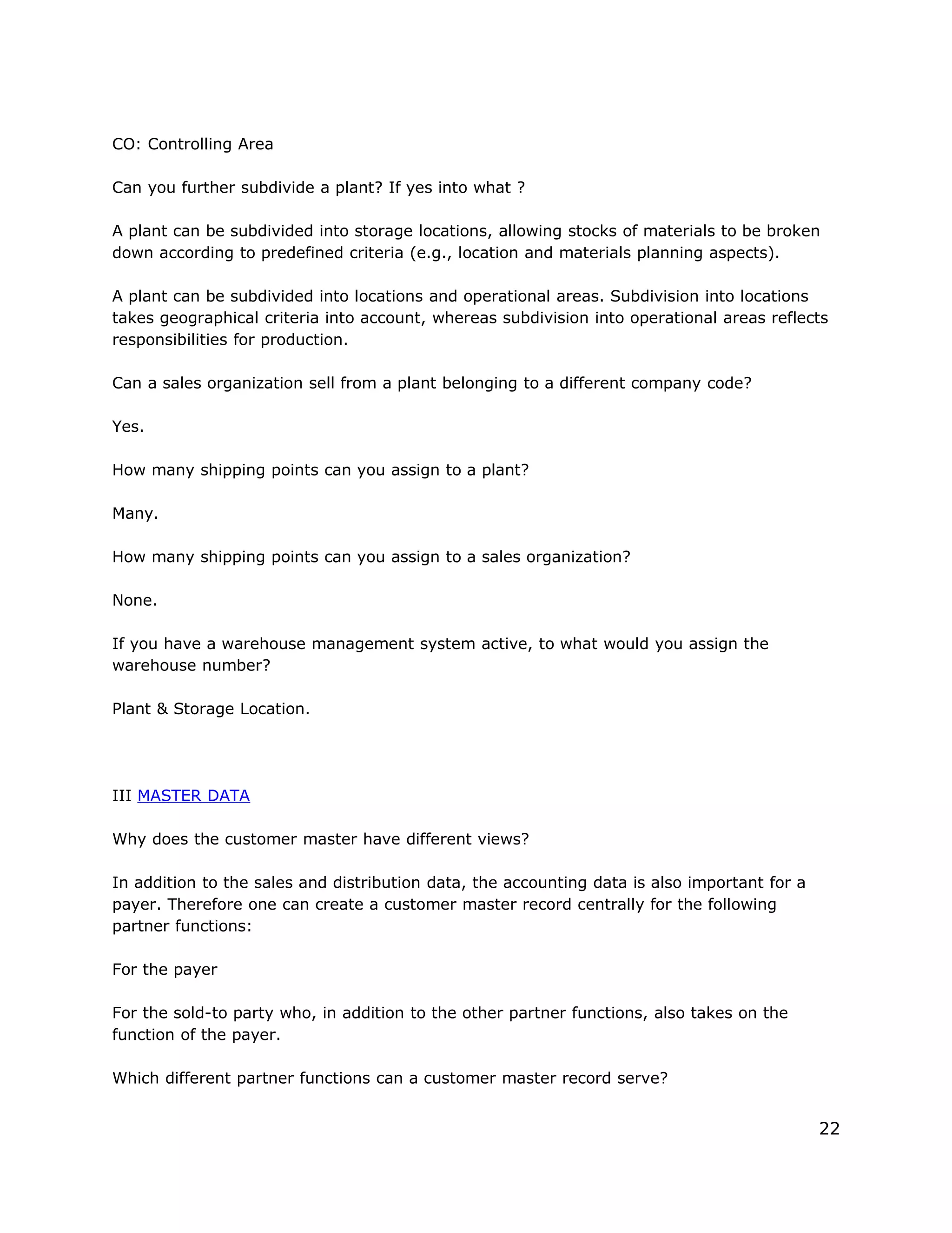 CO: Controlling Area
Can you further subdivide a plant? If yes into what ?
A plant can be subdivided into storage locations, allowing stocks of materials to be broken
down according to predefined criteria (e.g., location and materials planning aspects).
A plant can be subdivided into locations and operational areas. Subdivision into locations
takes geographical criteria into account, whereas subdivision into operational areas reflects
responsibilities for production.
Can a sales organization sell from a plant belonging to a different company code?
Yes.
How many shipping points can you assign to a plant?
Many.
How many shipping points can you assign to a sales organization?
None.
If you have a warehouse management system active, to what would you assign the
warehouse number?
Plant & Storage Location.
III MASTER DATA
Why does the customer master have different views?
In addition to the sales and distribution data, the accounting data is also important for a
payer. Therefore one can create a customer master record centrally for the following
partner functions:
For the payer
For the sold-to party who, in addition to the other partner functions, also takes on the
function of the payer.
Which different partner functions can a customer master record serve?
22
 
