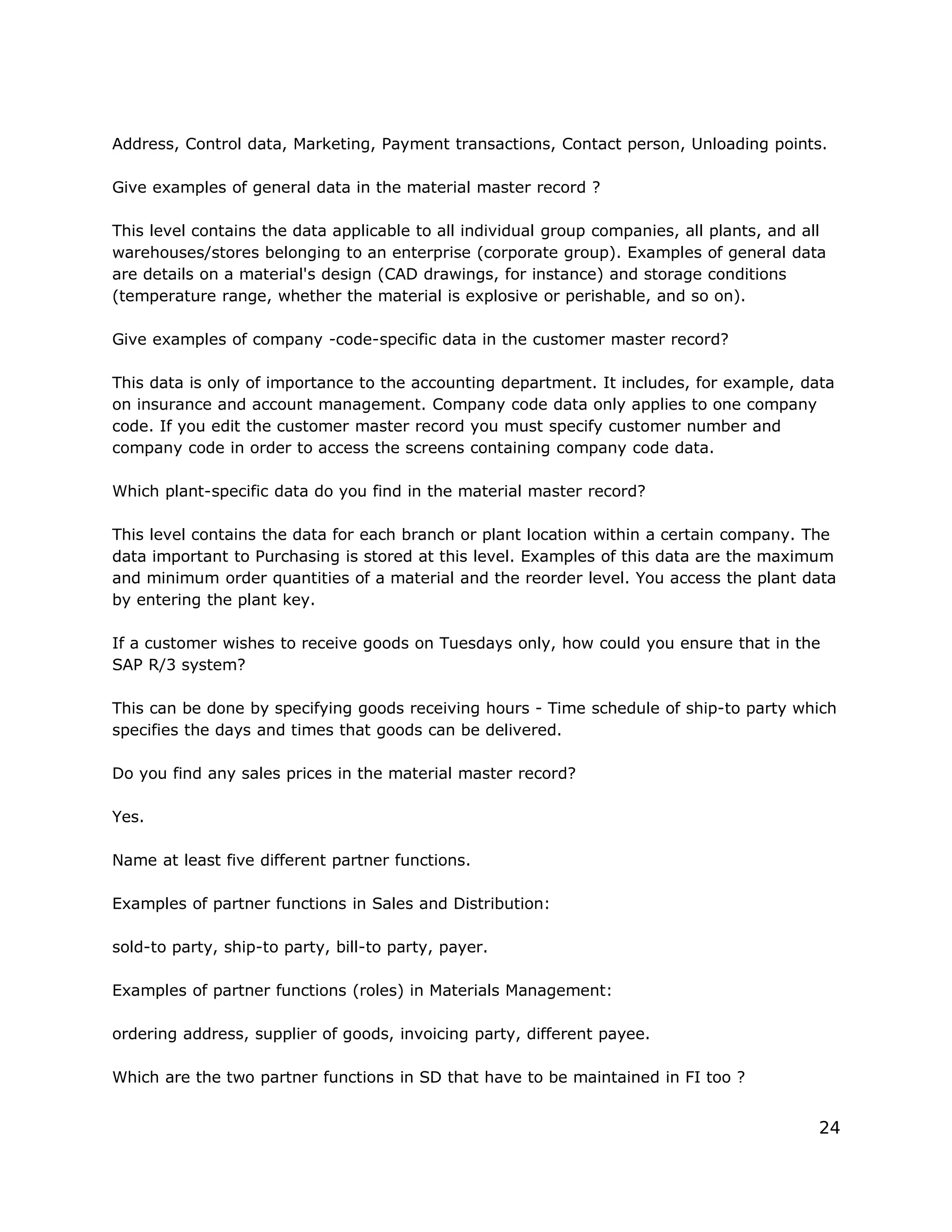 Address, Control data, Marketing, Payment transactions, Contact person, Unloading points.
Give examples of general data in the material master record ?
This level contains the data applicable to all individual group companies, all plants, and all
warehouses/stores belonging to an enterprise (corporate group). Examples of general data
are details on a material's design (CAD drawings, for instance) and storage conditions
(temperature range, whether the material is explosive or perishable, and so on).
Give examples of company -code-specific data in the customer master record?
This data is only of importance to the accounting department. It includes, for example, data
on insurance and account management. Company code data only applies to one company
code. If you edit the customer master record you must specify customer number and
company code in order to access the screens containing company code data.
Which plant-specific data do you find in the material master record?
This level contains the data for each branch or plant location within a certain company. The
data important to Purchasing is stored at this level. Examples of this data are the maximum
and minimum order quantities of a material and the reorder level. You access the plant data
by entering the plant key.
If a customer wishes to receive goods on Tuesdays only, how could you ensure that in the
SAP R/3 system?
This can be done by specifying goods receiving hours - Time schedule of ship-to party which
specifies the days and times that goods can be delivered.
Do you find any sales prices in the material master record?
Yes.
Name at least five different partner functions.
Examples of partner functions in Sales and Distribution:
sold-to party, ship-to party, bill-to party, payer.
Examples of partner functions (roles) in Materials Management:
ordering address, supplier of goods, invoicing party, different payee.
Which are the two partner functions in SD that have to be maintained in FI too ?
24
 