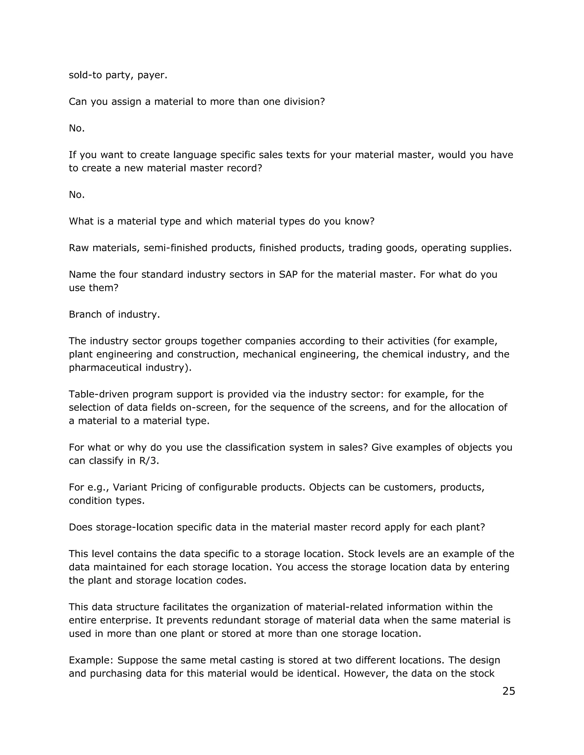 sold-to party, payer.
Can you assign a material to more than one division?
No.
If you want to create language specific sales texts for your material master, would you have
to create a new material master record?
No.
What is a material type and which material types do you know?
Raw materials, semi-finished products, finished products, trading goods, operating supplies.
Name the four standard industry sectors in SAP for the material master. For what do you
use them?
Branch of industry.
The industry sector groups together companies according to their activities (for example,
plant engineering and construction, mechanical engineering, the chemical industry, and the
pharmaceutical industry).
Table-driven program support is provided via the industry sector: for example, for the
selection of data fields on-screen, for the sequence of the screens, and for the allocation of
a material to a material type.
For what or why do you use the classification system in sales? Give examples of objects you
can classify in R/3.
For e.g., Variant Pricing of configurable products. Objects can be customers, products,
condition types.
Does storage-location specific data in the material master record apply for each plant?
This level contains the data specific to a storage location. Stock levels are an example of the
data maintained for each storage location. You access the storage location data by entering
the plant and storage location codes.
This data structure facilitates the organization of material-related information within the
entire enterprise. It prevents redundant storage of material data when the same material is
used in more than one plant or stored at more than one storage location.
Example: Suppose the same metal casting is stored at two different locations. The design
and purchasing data for this material would be identical. However, the data on the stock
25
 