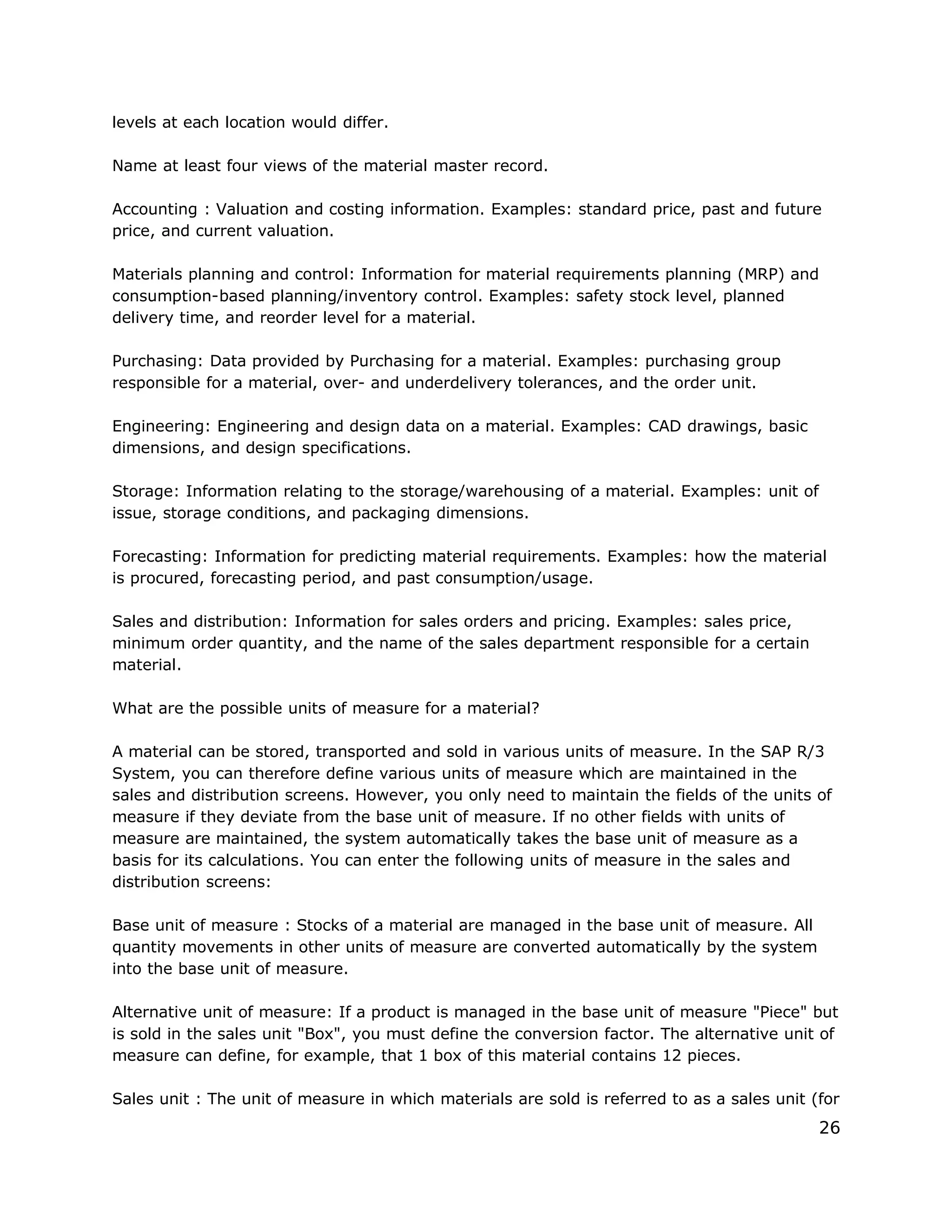 levels at each location would differ.
Name at least four views of the material master record.
Accounting : Valuation and costing information. Examples: standard price, past and future
price, and current valuation.
Materials planning and control: Information for material requirements planning (MRP) and
consumption-based planning/inventory control. Examples: safety stock level, planned
delivery time, and reorder level for a material.
Purchasing: Data provided by Purchasing for a material. Examples: purchasing group
responsible for a material, over- and underdelivery tolerances, and the order unit.
Engineering: Engineering and design data on a material. Examples: CAD drawings, basic
dimensions, and design specifications.
Storage: Information relating to the storage/warehousing of a material. Examples: unit of
issue, storage conditions, and packaging dimensions.
Forecasting: Information for predicting material requirements. Examples: how the material
is procured, forecasting period, and past consumption/usage.
Sales and distribution: Information for sales orders and pricing. Examples: sales price,
minimum order quantity, and the name of the sales department responsible for a certain
material.
What are the possible units of measure for a material?
A material can be stored, transported and sold in various units of measure. In the SAP R/3
System, you can therefore define various units of measure which are maintained in the
sales and distribution screens. However, you only need to maintain the fields of the units of
measure if they deviate from the base unit of measure. If no other fields with units of
measure are maintained, the system automatically takes the base unit of measure as a
basis for its calculations. You can enter the following units of measure in the sales and
distribution screens:
Base unit of measure : Stocks of a material are managed in the base unit of measure. All
quantity movements in other units of measure are converted automatically by the system
into the base unit of measure.
Alternative unit of measure: If a product is managed in the base unit of measure "Piece" but
is sold in the sales unit "Box", you must define the conversion factor. The alternative unit of
measure can define, for example, that 1 box of this material contains 12 pieces.
Sales unit : The unit of measure in which materials are sold is referred to as a sales unit (for
26
 