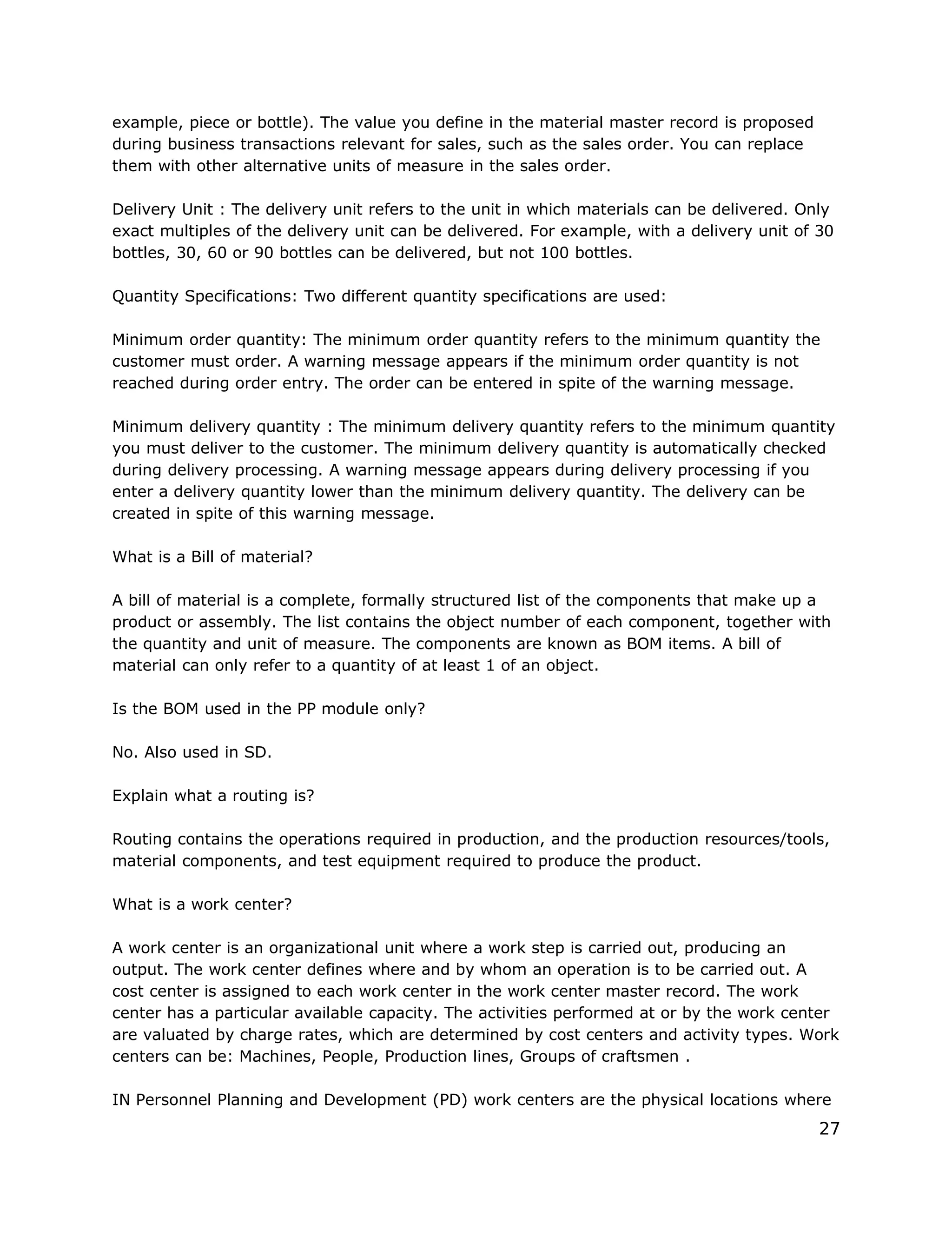 example, piece or bottle). The value you define in the material master record is proposed
during business transactions relevant for sales, such as the sales order. You can replace
them with other alternative units of measure in the sales order.
Delivery Unit : The delivery unit refers to the unit in which materials can be delivered. Only
exact multiples of the delivery unit can be delivered. For example, with a delivery unit of 30
bottles, 30, 60 or 90 bottles can be delivered, but not 100 bottles.
Quantity Specifications: Two different quantity specifications are used:
Minimum order quantity: The minimum order quantity refers to the minimum quantity the
customer must order. A warning message appears if the minimum order quantity is not
reached during order entry. The order can be entered in spite of the warning message.
Minimum delivery quantity : The minimum delivery quantity refers to the minimum quantity
you must deliver to the customer. The minimum delivery quantity is automatically checked
during delivery processing. A warning message appears during delivery processing if you
enter a delivery quantity lower than the minimum delivery quantity. The delivery can be
created in spite of this warning message.
What is a Bill of material?
A bill of material is a complete, formally structured list of the components that make up a
product or assembly. The list contains the object number of each component, together with
the quantity and unit of measure. The components are known as BOM items. A bill of
material can only refer to a quantity of at least 1 of an object.
Is the BOM used in the PP module only?
No. Also used in SD.
Explain what a routing is?
Routing contains the operations required in production, and the production resources/tools,
material components, and test equipment required to produce the product.
What is a work center?
A work center is an organizational unit where a work step is carried out, producing an
output. The work center defines where and by whom an operation is to be carried out. A
cost center is assigned to each work center in the work center master record. The work
center has a particular available capacity. The activities performed at or by the work center
are valuated by charge rates, which are determined by cost centers and activity types. Work
centers can be: Machines, People, Production lines, Groups of craftsmen .
IN Personnel Planning and Development (PD) work centers are the physical locations where
27
 
