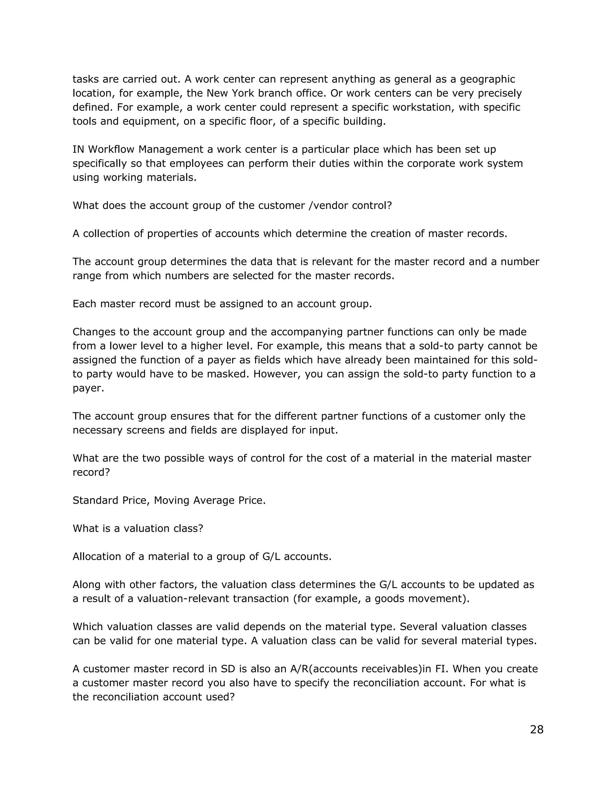 tasks are carried out. A work center can represent anything as general as a geographic
location, for example, the New York branch office. Or work centers can be very precisely
defined. For example, a work center could represent a specific workstation, with specific
tools and equipment, on a specific floor, of a specific building.
IN Workflow Management a work center is a particular place which has been set up
specifically so that employees can perform their duties within the corporate work system
using working materials.
What does the account group of the customer /vendor control?
A collection of properties of accounts which determine the creation of master records.
The account group determines the data that is relevant for the master record and a number
range from which numbers are selected for the master records.
Each master record must be assigned to an account group.
Changes to the account group and the accompanying partner functions can only be made
from a lower level to a higher level. For example, this means that a sold-to party cannot be
assigned the function of a payer as fields which have already been maintained for this sold-
to party would have to be masked. However, you can assign the sold-to party function to a
payer.
The account group ensures that for the different partner functions of a customer only the
necessary screens and fields are displayed for input.
What are the two possible ways of control for the cost of a material in the material master
record?
Standard Price, Moving Average Price.
What is a valuation class?
Allocation of a material to a group of G/L accounts.
Along with other factors, the valuation class determines the G/L accounts to be updated as
a result of a valuation-relevant transaction (for example, a goods movement).
Which valuation classes are valid depends on the material type. Several valuation classes
can be valid for one material type. A valuation class can be valid for several material types.
A customer master record in SD is also an A/R(accounts receivables)in FI. When you create
a customer master record you also have to specify the reconciliation account. For what is
the reconciliation account used?
28
 