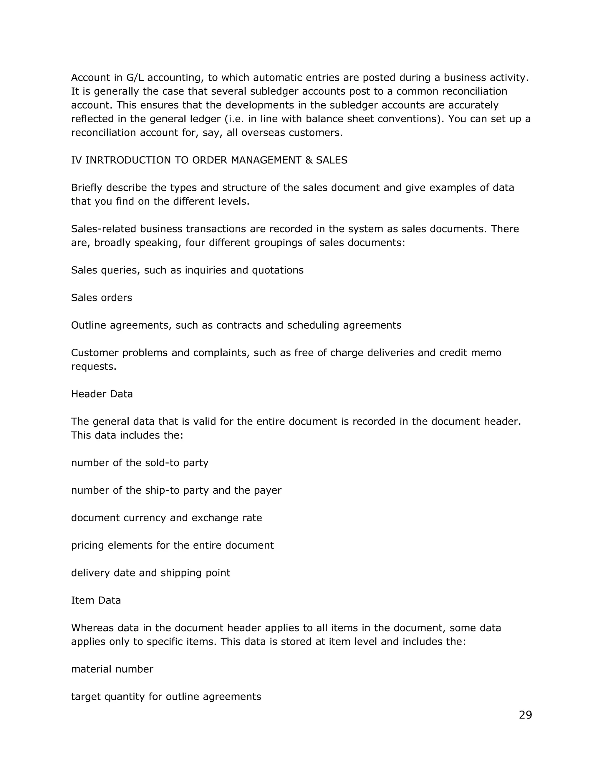 Account in G/L accounting, to which automatic entries are posted during a business activity.
It is generally the case that several subledger accounts post to a common reconciliation
account. This ensures that the developments in the subledger accounts are accurately
reflected in the general ledger (i.e. in line with balance sheet conventions). You can set up a
reconciliation account for, say, all overseas customers.
IV INRTRODUCTION TO ORDER MANAGEMENT & SALES
Briefly describe the types and structure of the sales document and give examples of data
that you find on the different levels.
Sales-related business transactions are recorded in the system as sales documents. There
are, broadly speaking, four different groupings of sales documents:
Sales queries, such as inquiries and quotations
Sales orders
Outline agreements, such as contracts and scheduling agreements
Customer problems and complaints, such as free of charge deliveries and credit memo
requests.
Header Data
The general data that is valid for the entire document is recorded in the document header.
This data includes the:
number of the sold-to party
number of the ship-to party and the payer
document currency and exchange rate
pricing elements for the entire document
delivery date and shipping point
Item Data
Whereas data in the document header applies to all items in the document, some data
applies only to specific items. This data is stored at item level and includes the:
material number
target quantity for outline agreements
29
 
