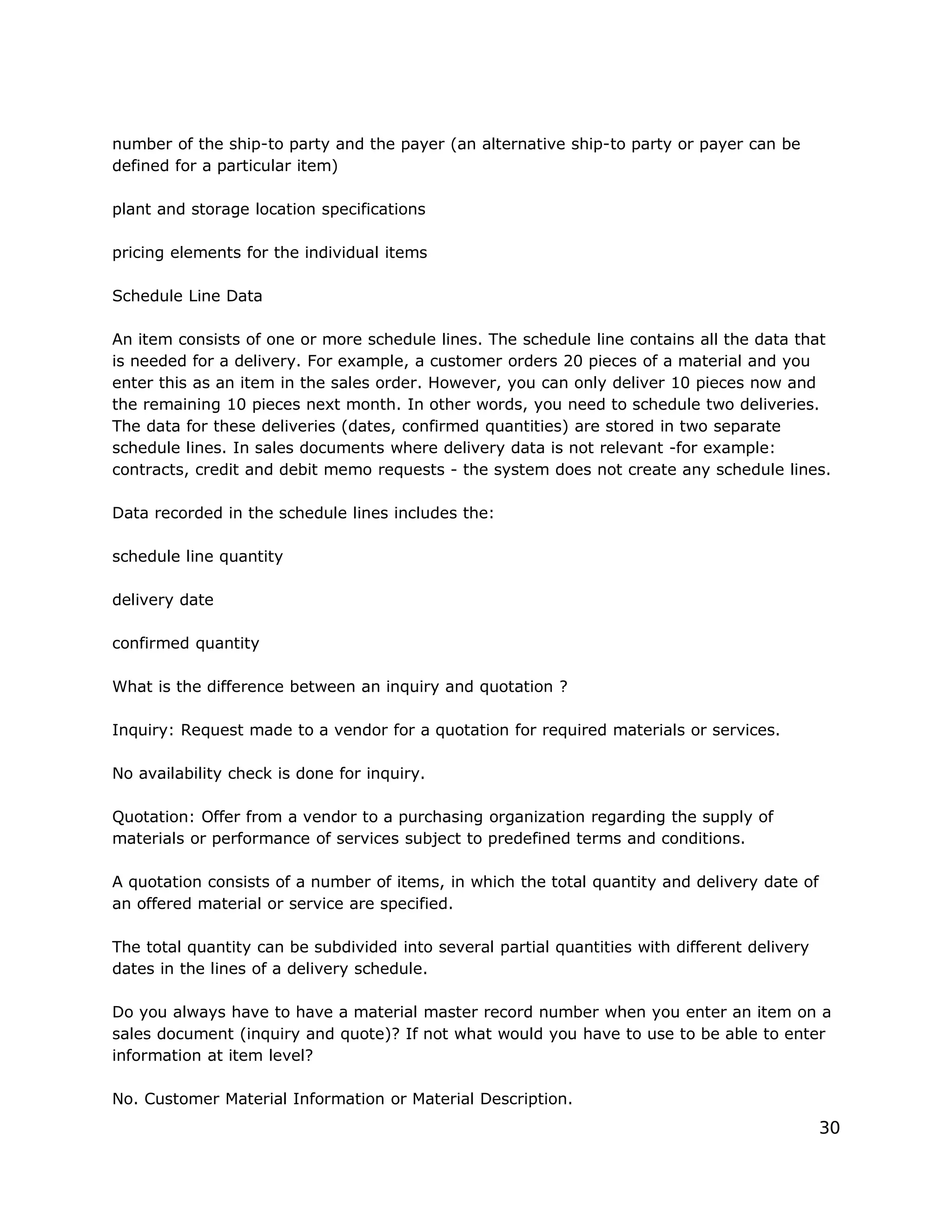 number of the ship-to party and the payer (an alternative ship-to party or payer can be
defined for a particular item)
plant and storage location specifications
pricing elements for the individual items
Schedule Line Data
An item consists of one or more schedule lines. The schedule line contains all the data that
is needed for a delivery. For example, a customer orders 20 pieces of a material and you
enter this as an item in the sales order. However, you can only deliver 10 pieces now and
the remaining 10 pieces next month. In other words, you need to schedule two deliveries.
The data for these deliveries (dates, confirmed quantities) are stored in two separate
schedule lines. In sales documents where delivery data is not relevant -for example:
contracts, credit and debit memo requests - the system does not create any schedule lines.
Data recorded in the schedule lines includes the:
schedule line quantity
delivery date
confirmed quantity
What is the difference between an inquiry and quotation ?
Inquiry: Request made to a vendor for a quotation for required materials or services.
No availability check is done for inquiry.
Quotation: Offer from a vendor to a purchasing organization regarding the supply of
materials or performance of services subject to predefined terms and conditions.
A quotation consists of a number of items, in which the total quantity and delivery date of
an offered material or service are specified.
The total quantity can be subdivided into several partial quantities with different delivery
dates in the lines of a delivery schedule.
Do you always have to have a material master record number when you enter an item on a
sales document (inquiry and quote)? If not what would you have to use to be able to enter
information at item level?
No. Customer Material Information or Material Description.
30
 