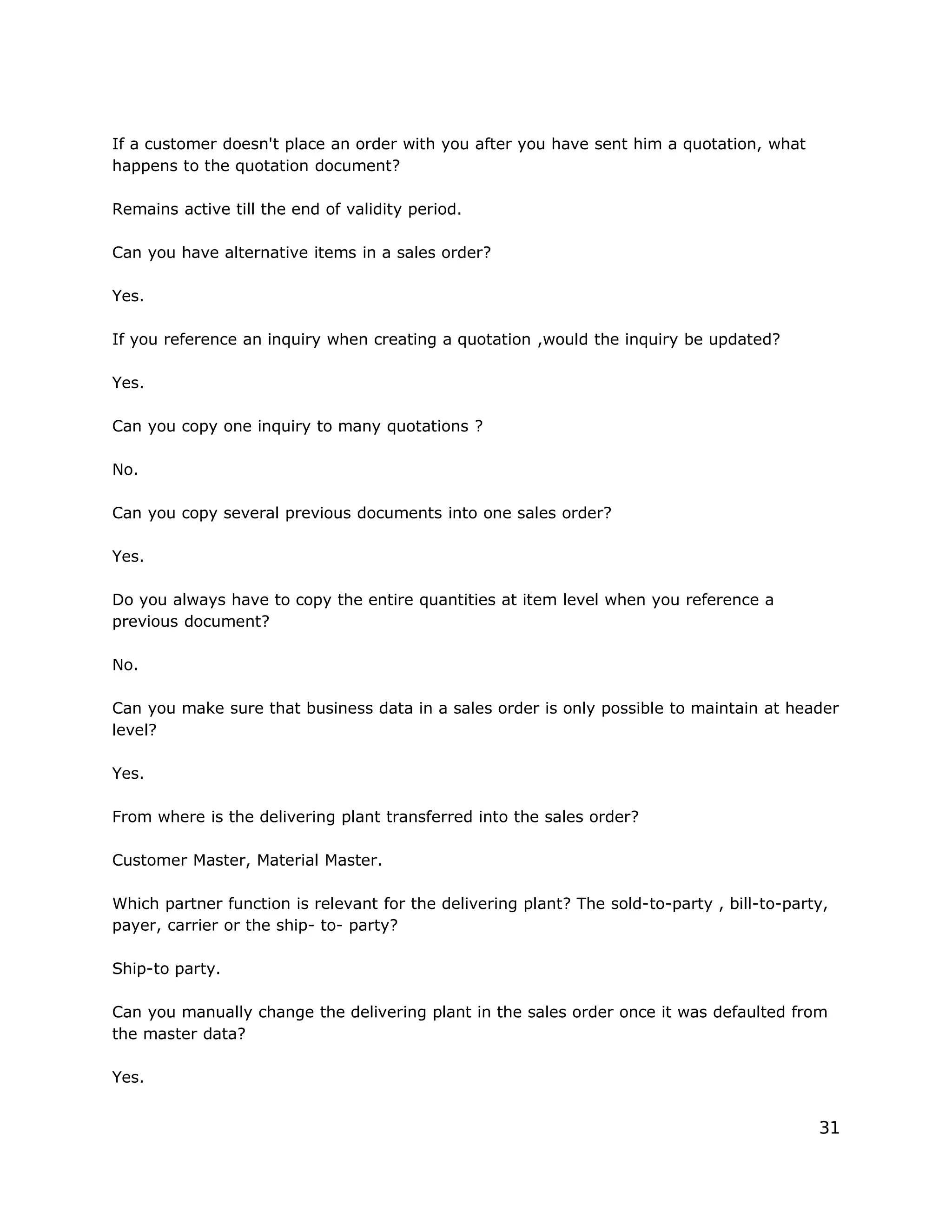If a customer doesn't place an order with you after you have sent him a quotation, what
happens to the quotation document?
Remains active till the end of validity period.
Can you have alternative items in a sales order?
Yes.
If you reference an inquiry when creating a quotation ,would the inquiry be updated?
Yes.
Can you copy one inquiry to many quotations ?
No.
Can you copy several previous documents into one sales order?
Yes.
Do you always have to copy the entire quantities at item level when you reference a
previous document?
No.
Can you make sure that business data in a sales order is only possible to maintain at header
level?
Yes.
From where is the delivering plant transferred into the sales order?
Customer Master, Material Master.
Which partner function is relevant for the delivering plant? The sold-to-party , bill-to-party,
payer, carrier or the ship- to- party?
Ship-to party.
Can you manually change the delivering plant in the sales order once it was defaulted from
the master data?
Yes.
31
 