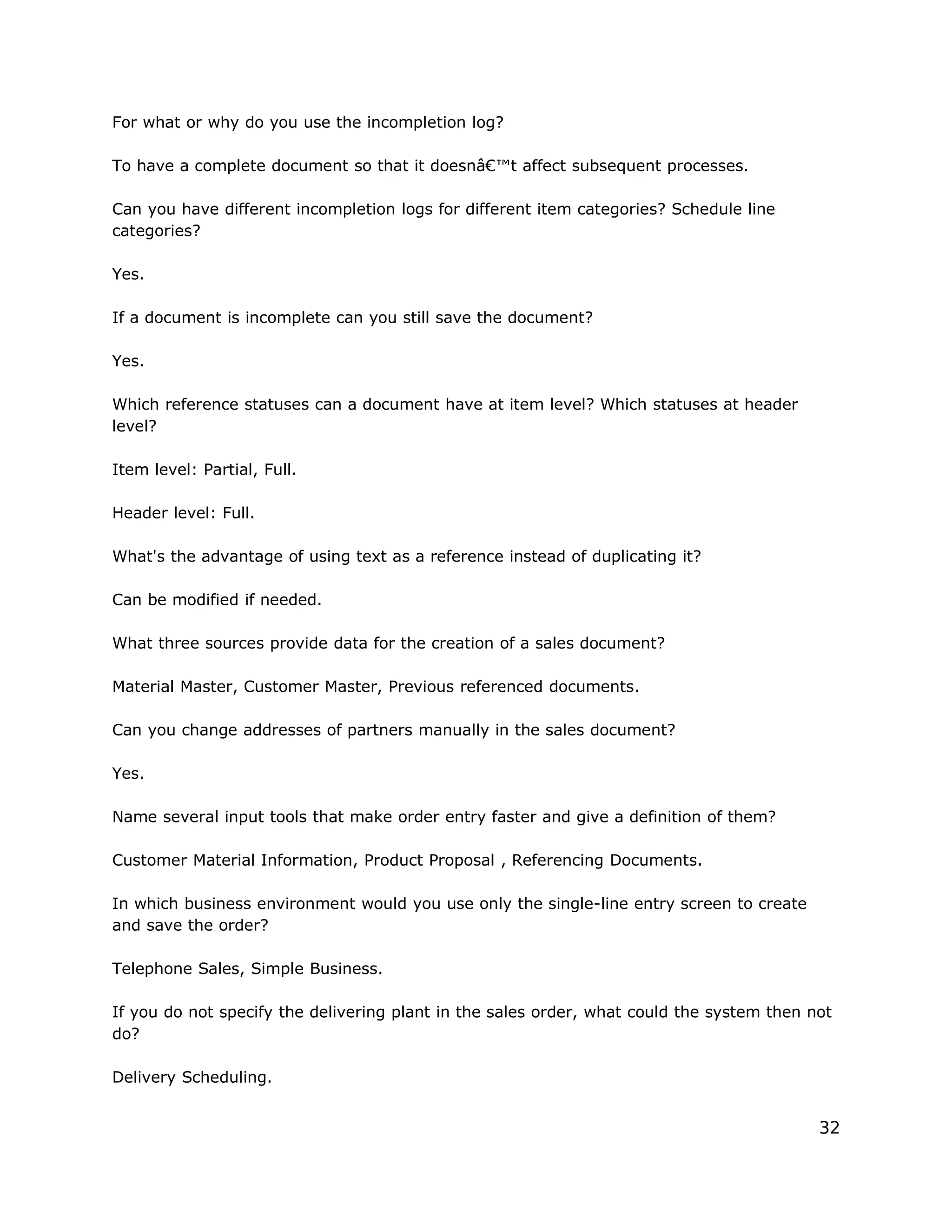 For what or why do you use the incompletion log?
To have a complete document so that it doesnâ€™t affect subsequent processes.
Can you have different incompletion logs for different item categories? Schedule line
categories?
Yes.
If a document is incomplete can you still save the document?
Yes.
Which reference statuses can a document have at item level? Which statuses at header
level?
Item level: Partial, Full.
Header level: Full.
What's the advantage of using text as a reference instead of duplicating it?
Can be modified if needed.
What three sources provide data for the creation of a sales document?
Material Master, Customer Master, Previous referenced documents.
Can you change addresses of partners manually in the sales document?
Yes.
Name several input tools that make order entry faster and give a definition of them?
Customer Material Information, Product Proposal , Referencing Documents.
In which business environment would you use only the single-line entry screen to create
and save the order?
Telephone Sales, Simple Business.
If you do not specify the delivering plant in the sales order, what could the system then not
do?
Delivery Scheduling.
32
 