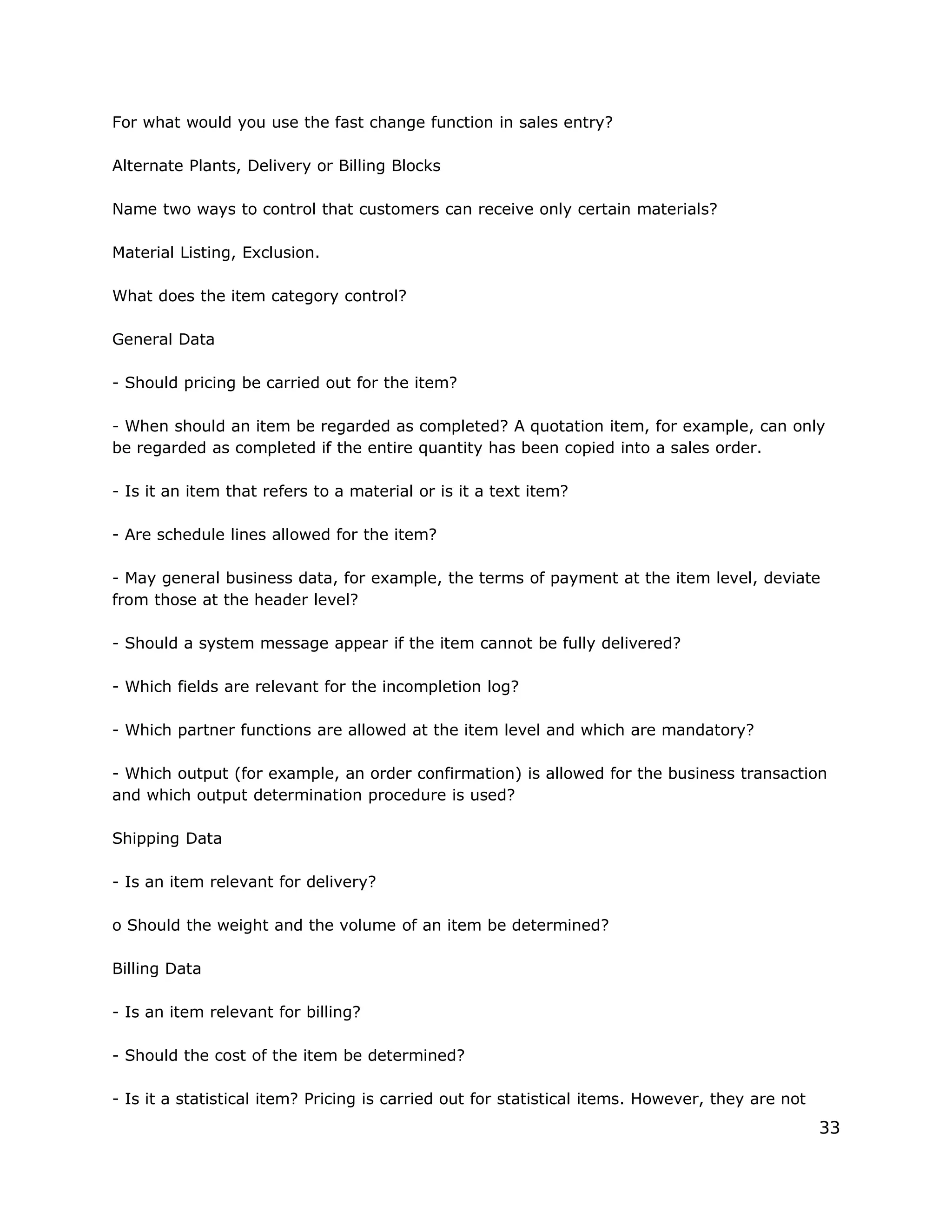 For what would you use the fast change function in sales entry?
Alternate Plants, Delivery or Billing Blocks
Name two ways to control that customers can receive only certain materials?
Material Listing, Exclusion.
What does the item category control?
General Data
- Should pricing be carried out for the item?
- When should an item be regarded as completed? A quotation item, for example, can only
be regarded as completed if the entire quantity has been copied into a sales order.
- Is it an item that refers to a material or is it a text item?
- Are schedule lines allowed for the item?
- May general business data, for example, the terms of payment at the item level, deviate
from those at the header level?
- Should a system message appear if the item cannot be fully delivered?
- Which fields are relevant for the incompletion log?
- Which partner functions are allowed at the item level and which are mandatory?
- Which output (for example, an order confirmation) is allowed for the business transaction
and which output determination procedure is used?
Shipping Data
- Is an item relevant for delivery?
o Should the weight and the volume of an item be determined?
Billing Data
- Is an item relevant for billing?
- Should the cost of the item be determined?
- Is it a statistical item? Pricing is carried out for statistical items. However, they are not
33
 