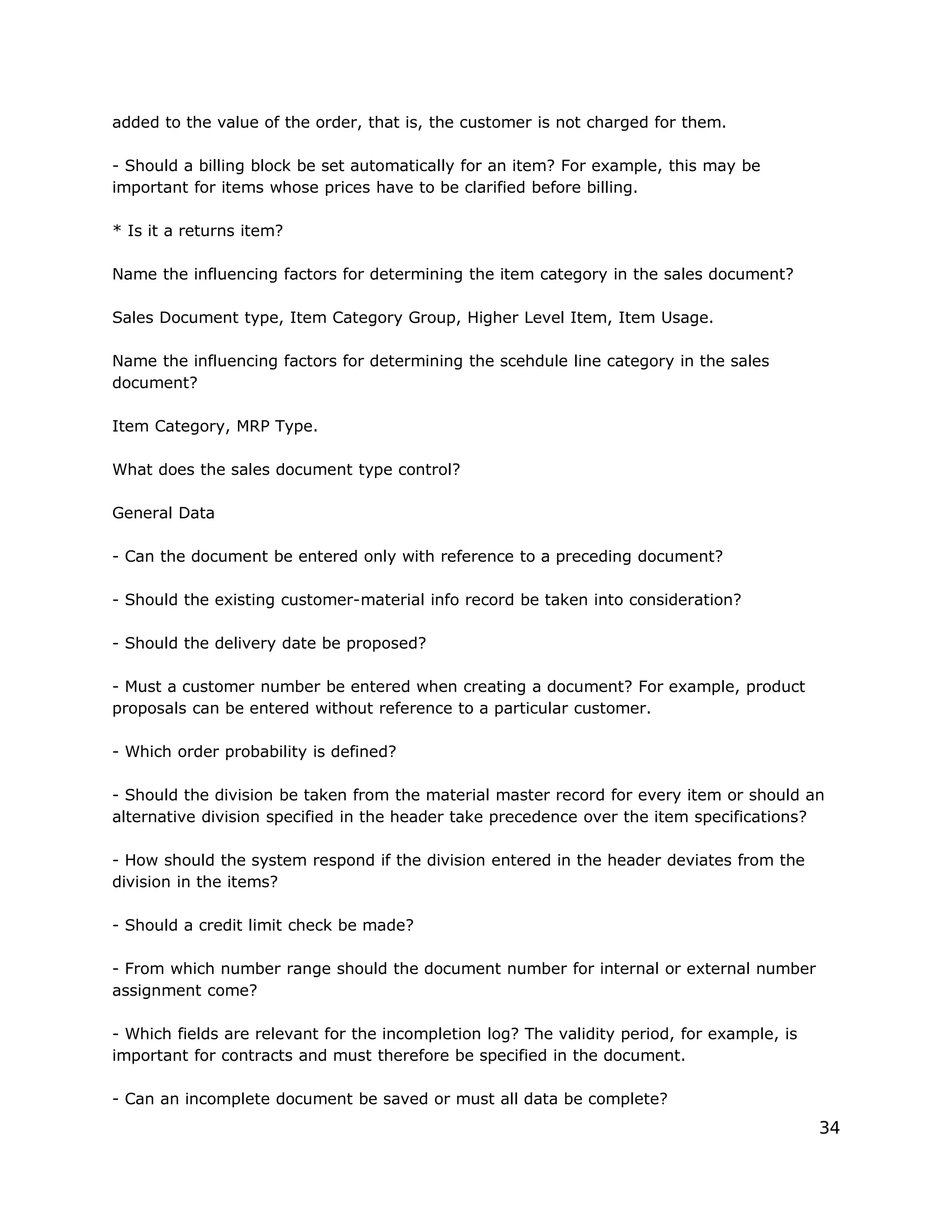 added to the value of the order, that is, the customer is not charged for them.
- Should a billing block be set automatically for an item? For example, this may be
important for items whose prices have to be clarified before billing.
* Is it a returns item?
Name the influencing factors for determining the item category in the sales document?
Sales Document type, Item Category Group, Higher Level Item, Item Usage.
Name the influencing factors for determining the scehdule line category in the sales
document?
Item Category, MRP Type.
What does the sales document type control?
General Data
- Can the document be entered only with reference to a preceding document?
- Should the existing customer-material info record be taken into consideration?
- Should the delivery date be proposed?
- Must a customer number be entered when creating a document? For example, product
proposals can be entered without reference to a particular customer.
- Which order probability is defined?
- Should the division be taken from the material master record for every item or should an
alternative division specified in the header take precedence over the item specifications?
- How should the system respond if the division entered in the header deviates from the
division in the items?
- Should a credit limit check be made?
- From which number range should the document number for internal or external number
assignment come?
- Which fields are relevant for the incompletion log? The validity period, for example, is
important for contracts and must therefore be specified in the document.
- Can an incomplete document be saved or must all data be complete?
34
 