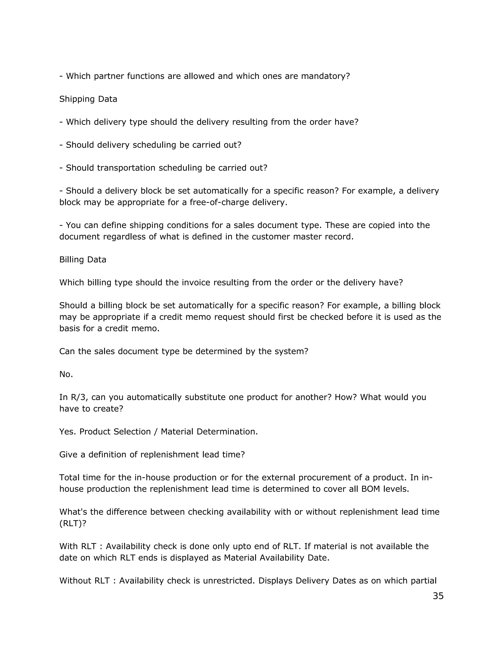 - Which partner functions are allowed and which ones are mandatory?
Shipping Data
- Which delivery type should the delivery resulting from the order have?
- Should delivery scheduling be carried out?
- Should transportation scheduling be carried out?
- Should a delivery block be set automatically for a specific reason? For example, a delivery
block may be appropriate for a free-of-charge delivery.
- You can define shipping conditions for a sales document type. These are copied into the
document regardless of what is defined in the customer master record.
Billing Data
Which billing type should the invoice resulting from the order or the delivery have?
Should a billing block be set automatically for a specific reason? For example, a billing block
may be appropriate if a credit memo request should first be checked before it is used as the
basis for a credit memo.
Can the sales document type be determined by the system?
No.
In R/3, can you automatically substitute one product for another? How? What would you
have to create?
Yes. Product Selection / Material Determination.
Give a definition of replenishment lead time?
Total time for the in-house production or for the external procurement of a product. In in-
house production the replenishment lead time is determined to cover all BOM levels.
What's the difference between checking availability with or without replenishment lead time
(RLT)?
With RLT : Availability check is done only upto end of RLT. If material is not available the
date on which RLT ends is displayed as Material Availability Date.
Without RLT : Availability check is unrestricted. Displays Delivery Dates as on which partial
35
 
