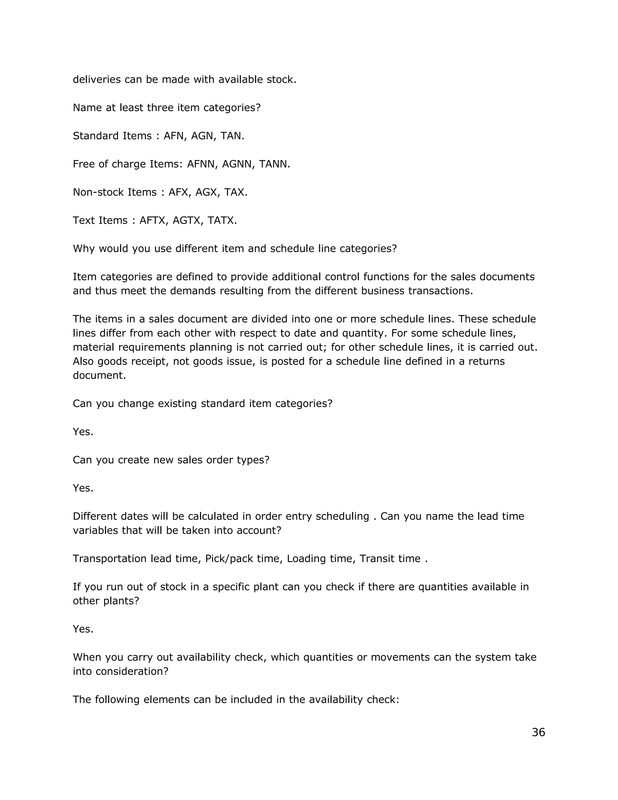 deliveries can be made with available stock.
Name at least three item categories?
Standard Items : AFN, AGN, TAN.
Free of charge Items: AFNN, AGNN, TANN.
Non-stock Items : AFX, AGX, TAX.
Text Items : AFTX, AGTX, TATX.
Why would you use different item and schedule line categories?
Item categories are defined to provide additional control functions for the sales documents
and thus meet the demands resulting from the different business transactions.
The items in a sales document are divided into one or more schedule lines. These schedule
lines differ from each other with respect to date and quantity. For some schedule lines,
material requirements planning is not carried out; for other schedule lines, it is carried out.
Also goods receipt, not goods issue, is posted for a schedule line defined in a returns
document.
Can you change existing standard item categories?
Yes.
Can you create new sales order types?
Yes.
Different dates will be calculated in order entry scheduling . Can you name the lead time
variables that will be taken into account?
Transportation lead time, Pick/pack time, Loading time, Transit time .
If you run out of stock in a specific plant can you check if there are quantities available in
other plants?
Yes.
When you carry out availability check, which quantities or movements can the system take
into consideration?
The following elements can be included in the availability check:
36
 