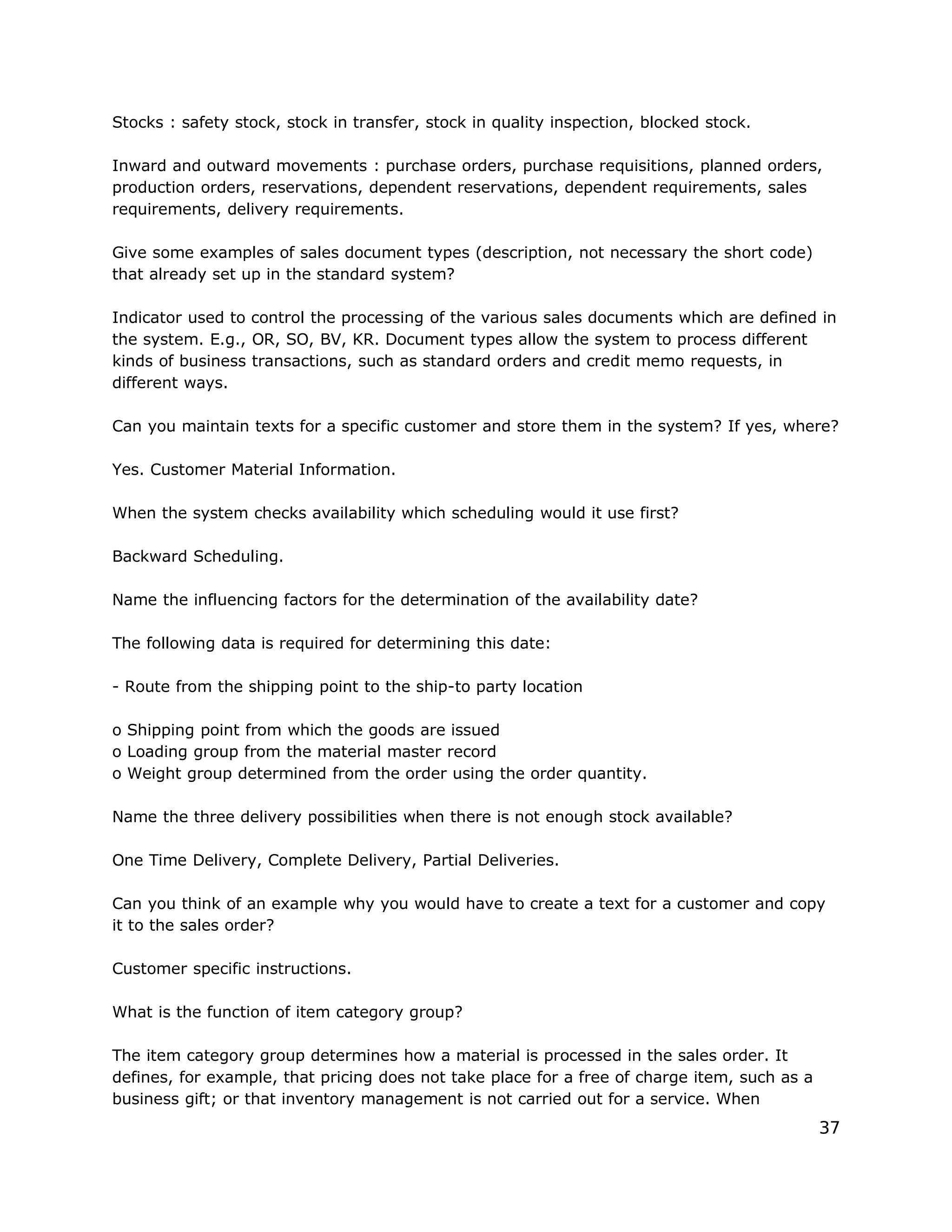 Stocks : safety stock, stock in transfer, stock in quality inspection, blocked stock.
Inward and outward movements : purchase orders, purchase requisitions, planned orders,
production orders, reservations, dependent reservations, dependent requirements, sales
requirements, delivery requirements.
Give some examples of sales document types (description, not necessary the short code)
that already set up in the standard system?
Indicator used to control the processing of the various sales documents which are defined in
the system. E.g., OR, SO, BV, KR. Document types allow the system to process different
kinds of business transactions, such as standard orders and credit memo requests, in
different ways.
Can you maintain texts for a specific customer and store them in the system? If yes, where?
Yes. Customer Material Information.
When the system checks availability which scheduling would it use first?
Backward Scheduling.
Name the influencing factors for the determination of the availability date?
The following data is required for determining this date:
- Route from the shipping point to the ship-to party location
o Shipping point from which the goods are issued
o Loading group from the material master record
o Weight group determined from the order using the order quantity.
Name the three delivery possibilities when there is not enough stock available?
One Time Delivery, Complete Delivery, Partial Deliveries.
Can you think of an example why you would have to create a text for a customer and copy
it to the sales order?
Customer specific instructions.
What is the function of item category group?
The item category group determines how a material is processed in the sales order. It
defines, for example, that pricing does not take place for a free of charge item, such as a
business gift; or that inventory management is not carried out for a service. When
37
 