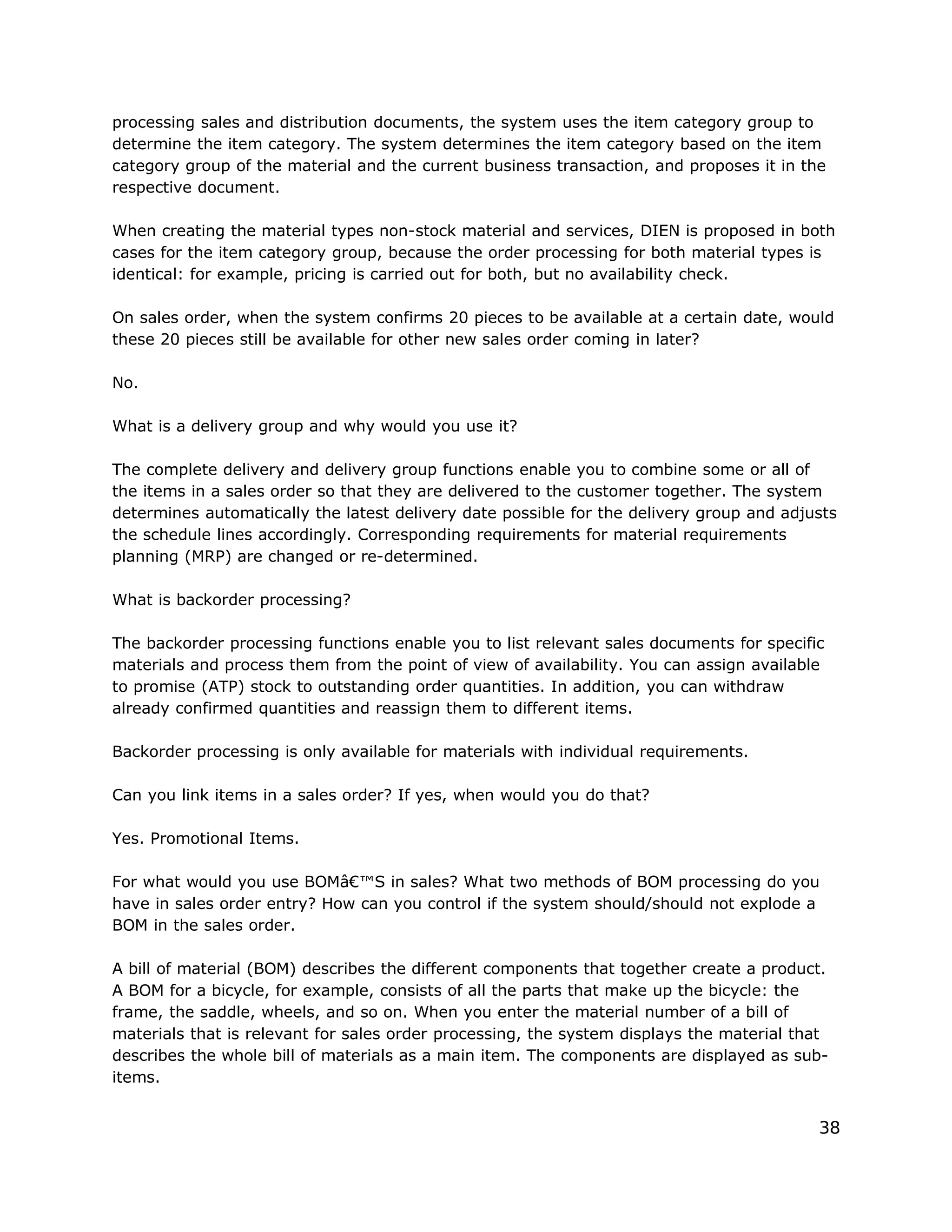 processing sales and distribution documents, the system uses the item category group to
determine the item category. The system determines the item category based on the item
category group of the material and the current business transaction, and proposes it in the
respective document.
When creating the material types non-stock material and services, DIEN is proposed in both
cases for the item category group, because the order processing for both material types is
identical: for example, pricing is carried out for both, but no availability check.
On sales order, when the system confirms 20 pieces to be available at a certain date, would
these 20 pieces still be available for other new sales order coming in later?
No.
What is a delivery group and why would you use it?
The complete delivery and delivery group functions enable you to combine some or all of
the items in a sales order so that they are delivered to the customer together. The system
determines automatically the latest delivery date possible for the delivery group and adjusts
the schedule lines accordingly. Corresponding requirements for material requirements
planning (MRP) are changed or re-determined.
What is backorder processing?
The backorder processing functions enable you to list relevant sales documents for specific
materials and process them from the point of view of availability. You can assign available
to promise (ATP) stock to outstanding order quantities. In addition, you can withdraw
already confirmed quantities and reassign them to different items.
Backorder processing is only available for materials with individual requirements.
Can you link items in a sales order? If yes, when would you do that?
Yes. Promotional Items.
For what would you use BOMâ€™S in sales? What two methods of BOM processing do you
have in sales order entry? How can you control if the system should/should not explode a
BOM in the sales order.
A bill of material (BOM) describes the different components that together create a product.
A BOM for a bicycle, for example, consists of all the parts that make up the bicycle: the
frame, the saddle, wheels, and so on. When you enter the material number of a bill of
materials that is relevant for sales order processing, the system displays the material that
describes the whole bill of materials as a main item. The components are displayed as sub-
items.
38
 