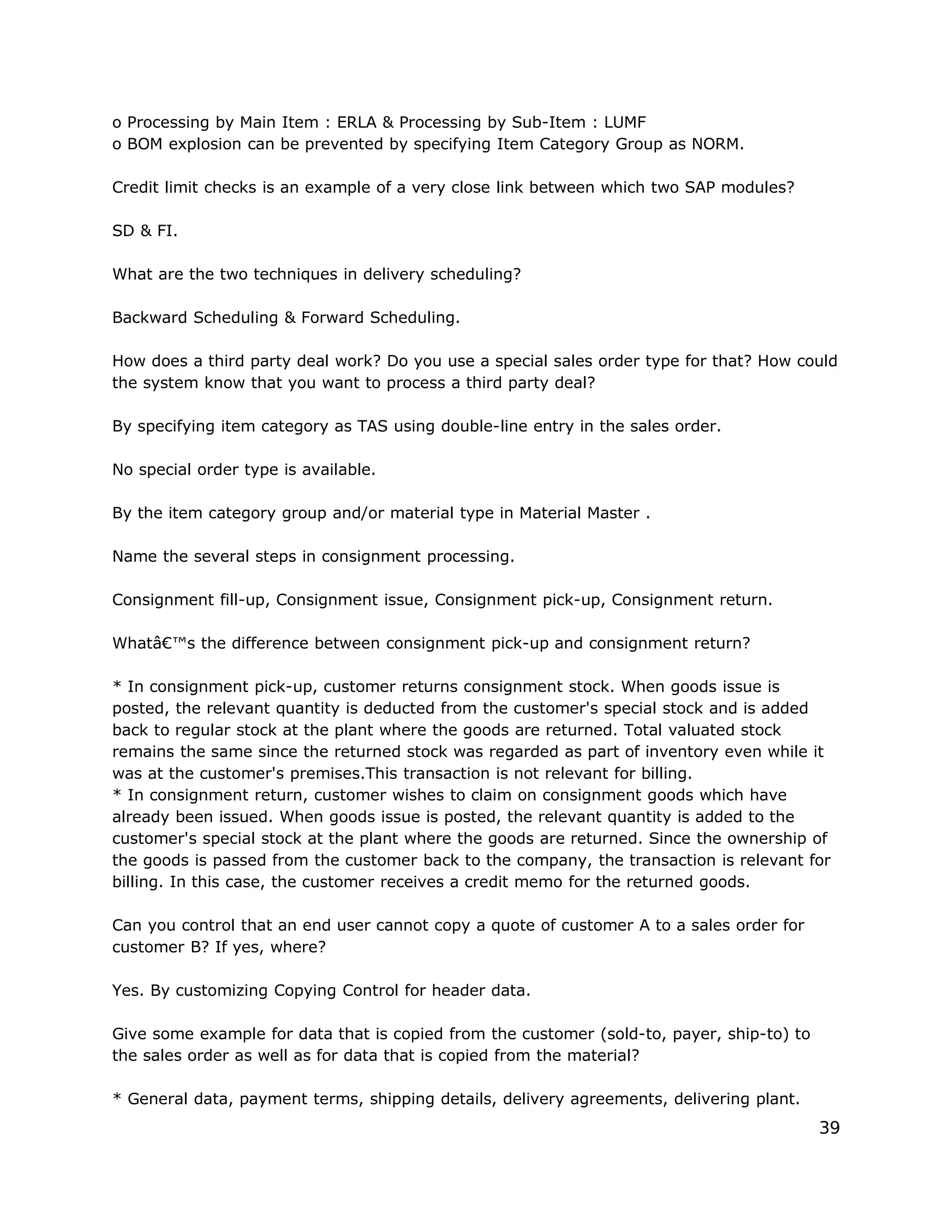 o Processing by Main Item : ERLA & Processing by Sub-Item : LUMF
o BOM explosion can be prevented by specifying Item Category Group as NORM.
Credit limit checks is an example of a very close link between which two SAP modules?
SD & FI.
What are the two techniques in delivery scheduling?
Backward Scheduling & Forward Scheduling.
How does a third party deal work? Do you use a special sales order type for that? How could
the system know that you want to process a third party deal?
By specifying item category as TAS using double-line entry in the sales order.
No special order type is available.
By the item category group and/or material type in Material Master .
Name the several steps in consignment processing.
Consignment fill-up, Consignment issue, Consignment pick-up, Consignment return.
Whatâ€™s the difference between consignment pick-up and consignment return?
* In consignment pick-up, customer returns consignment stock. When goods issue is
posted, the relevant quantity is deducted from the customer's special stock and is added
back to regular stock at the plant where the goods are returned. Total valuated stock
remains the same since the returned stock was regarded as part of inventory even while it
was at the customer's premises.This transaction is not relevant for billing.
* In consignment return, customer wishes to claim on consignment goods which have
already been issued. When goods issue is posted, the relevant quantity is added to the
customer's special stock at the plant where the goods are returned. Since the ownership of
the goods is passed from the customer back to the company, the transaction is relevant for
billing. In this case, the customer receives a credit memo for the returned goods.
Can you control that an end user cannot copy a quote of customer A to a sales order for
customer B? If yes, where?
Yes. By customizing Copying Control for header data.
Give some example for data that is copied from the customer (sold-to, payer, ship-to) to
the sales order as well as for data that is copied from the material?
* General data, payment terms, shipping details, delivery agreements, delivering plant.
39
 