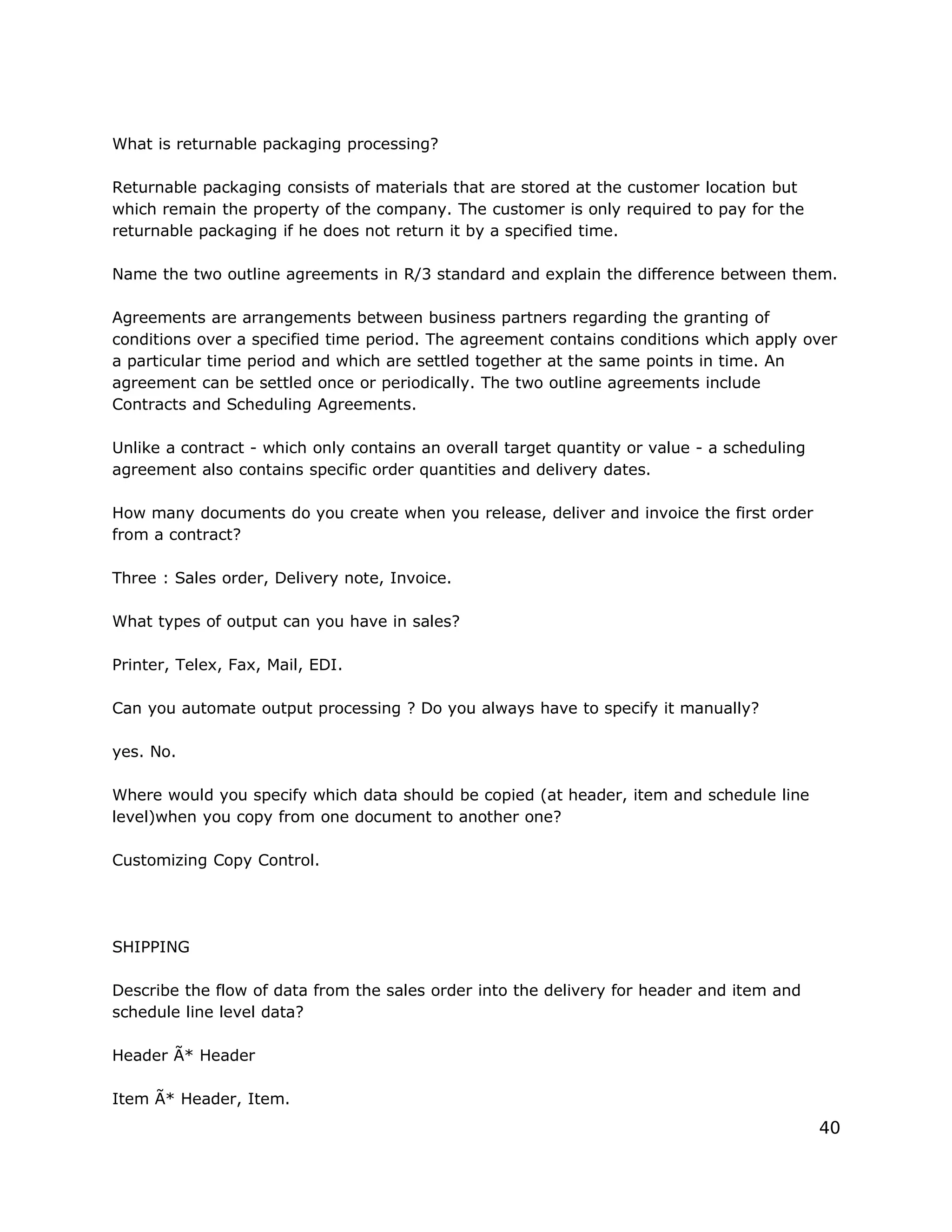 What is returnable packaging processing?
Returnable packaging consists of materials that are stored at the customer location but
which remain the property of the company. The customer is only required to pay for the
returnable packaging if he does not return it by a specified time.
Name the two outline agreements in R/3 standard and explain the difference between them.
Agreements are arrangements between business partners regarding the granting of
conditions over a specified time period. The agreement contains conditions which apply over
a particular time period and which are settled together at the same points in time. An
agreement can be settled once or periodically. The two outline agreements include
Contracts and Scheduling Agreements.
Unlike a contract - which only contains an overall target quantity or value - a scheduling
agreement also contains specific order quantities and delivery dates.
How many documents do you create when you release, deliver and invoice the first order
from a contract?
Three : Sales order, Delivery note, Invoice.
What types of output can you have in sales?
Printer, Telex, Fax, Mail, EDI.
Can you automate output processing ? Do you always have to specify it manually?
yes. No.
Where would you specify which data should be copied (at header, item and schedule line
level)when you copy from one document to another one?
Customizing Copy Control.
SHIPPING
Describe the flow of data from the sales order into the delivery for header and item and
schedule line level data?
Header Ã* Header
Item Ã* Header, Item.
40
 