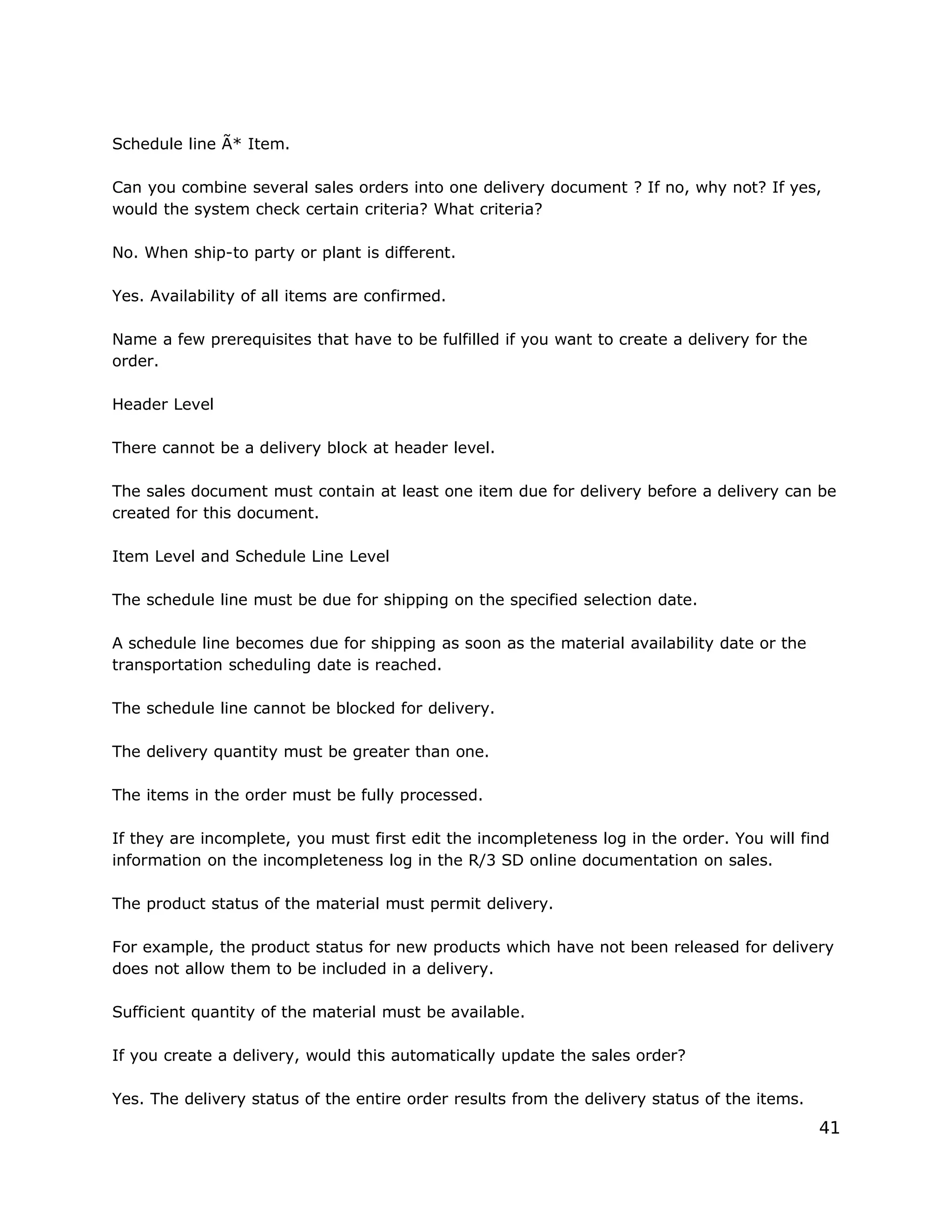Schedule line Ã* Item.
Can you combine several sales orders into one delivery document ? If no, why not? If yes,
would the system check certain criteria? What criteria?
No. When ship-to party or plant is different.
Yes. Availability of all items are confirmed.
Name a few prerequisites that have to be fulfilled if you want to create a delivery for the
order.
Header Level
There cannot be a delivery block at header level.
The sales document must contain at least one item due for delivery before a delivery can be
created for this document.
Item Level and Schedule Line Level
The schedule line must be due for shipping on the specified selection date.
A schedule line becomes due for shipping as soon as the material availability date or the
transportation scheduling date is reached.
The schedule line cannot be blocked for delivery.
The delivery quantity must be greater than one.
The items in the order must be fully processed.
If they are incomplete, you must first edit the incompleteness log in the order. You will find
information on the incompleteness log in the R/3 SD online documentation on sales.
The product status of the material must permit delivery.
For example, the product status for new products which have not been released for delivery
does not allow them to be included in a delivery.
Sufficient quantity of the material must be available.
If you create a delivery, would this automatically update the sales order?
Yes. The delivery status of the entire order results from the delivery status of the items.
41
 