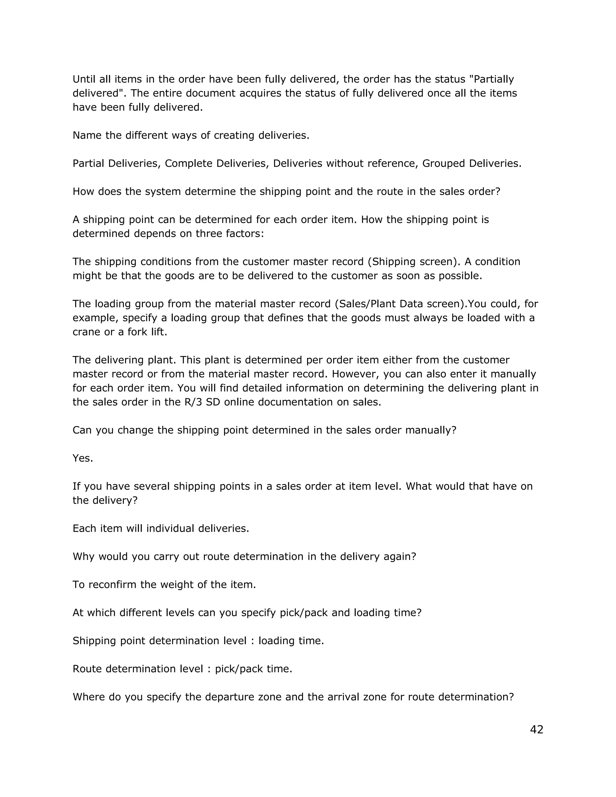 Until all items in the order have been fully delivered, the order has the status "Partially
delivered". The entire document acquires the status of fully delivered once all the items
have been fully delivered.
Name the different ways of creating deliveries.
Partial Deliveries, Complete Deliveries, Deliveries without reference, Grouped Deliveries.
How does the system determine the shipping point and the route in the sales order?
A shipping point can be determined for each order item. How the shipping point is
determined depends on three factors:
The shipping conditions from the customer master record (Shipping screen). A condition
might be that the goods are to be delivered to the customer as soon as possible.
The loading group from the material master record (Sales/Plant Data screen).You could, for
example, specify a loading group that defines that the goods must always be loaded with a
crane or a fork lift.
The delivering plant. This plant is determined per order item either from the customer
master record or from the material master record. However, you can also enter it manually
for each order item. You will find detailed information on determining the delivering plant in
the sales order in the R/3 SD online documentation on sales.
Can you change the shipping point determined in the sales order manually?
Yes.
If you have several shipping points in a sales order at item level. What would that have on
the delivery?
Each item will individual deliveries.
Why would you carry out route determination in the delivery again?
To reconfirm the weight of the item.
At which different levels can you specify pick/pack and loading time?
Shipping point determination level : loading time.
Route determination level : pick/pack time.
Where do you specify the departure zone and the arrival zone for route determination?
42
 