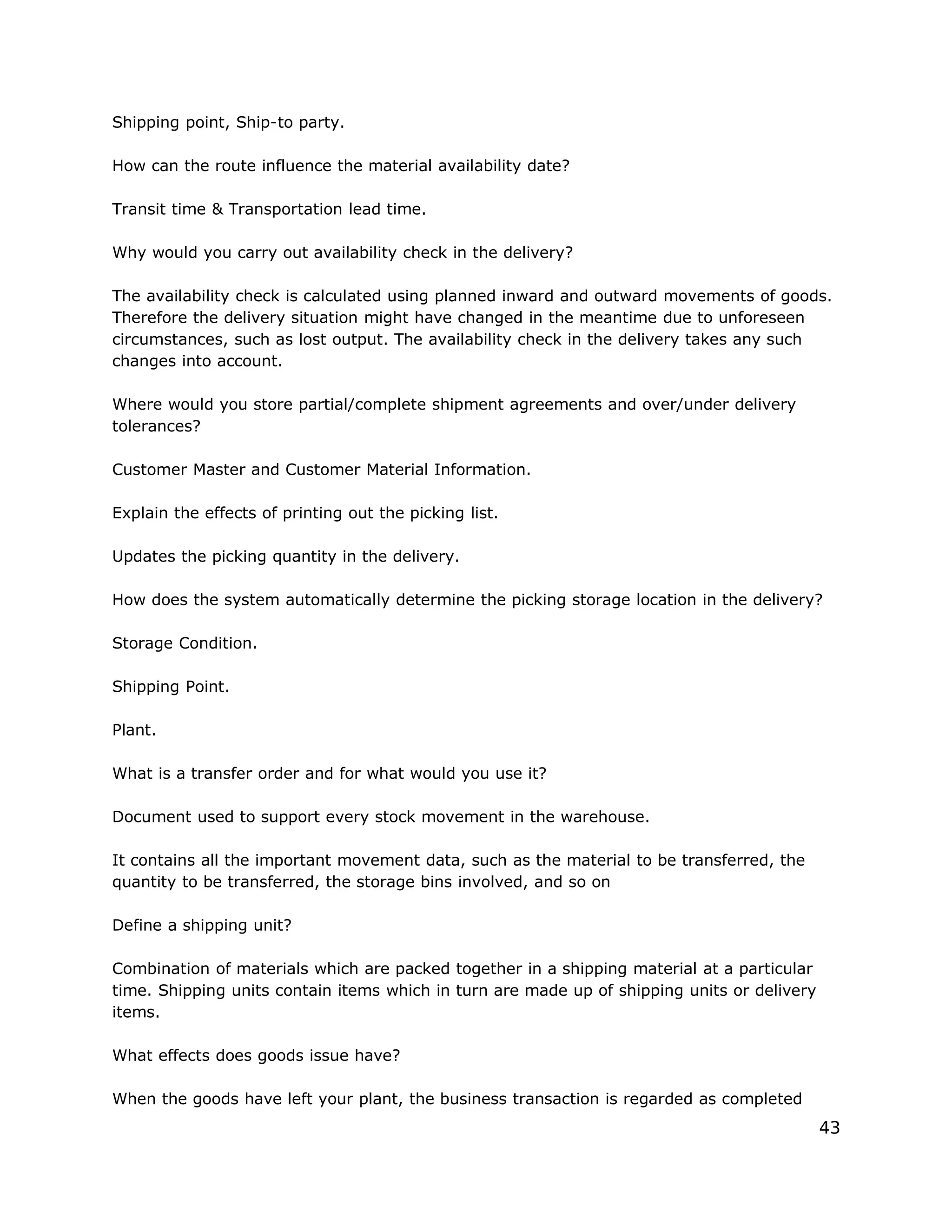 Shipping point, Ship-to party.
How can the route influence the material availability date?
Transit time & Transportation lead time.
Why would you carry out availability check in the delivery?
The availability check is calculated using planned inward and outward movements of goods.
Therefore the delivery situation might have changed in the meantime due to unforeseen
circumstances, such as lost output. The availability check in the delivery takes any such
changes into account.
Where would you store partial/complete shipment agreements and over/under delivery
tolerances?
Customer Master and Customer Material Information.
Explain the effects of printing out the picking list.
Updates the picking quantity in the delivery.
How does the system automatically determine the picking storage location in the delivery?
Storage Condition.
Shipping Point.
Plant.
What is a transfer order and for what would you use it?
Document used to support every stock movement in the warehouse.
It contains all the important movement data, such as the material to be transferred, the
quantity to be transferred, the storage bins involved, and so on
Define a shipping unit?
Combination of materials which are packed together in a shipping material at a particular
time. Shipping units contain items which in turn are made up of shipping units or delivery
items.
What effects does goods issue have?
When the goods have left your plant, the business transaction is regarded as completed
43
 