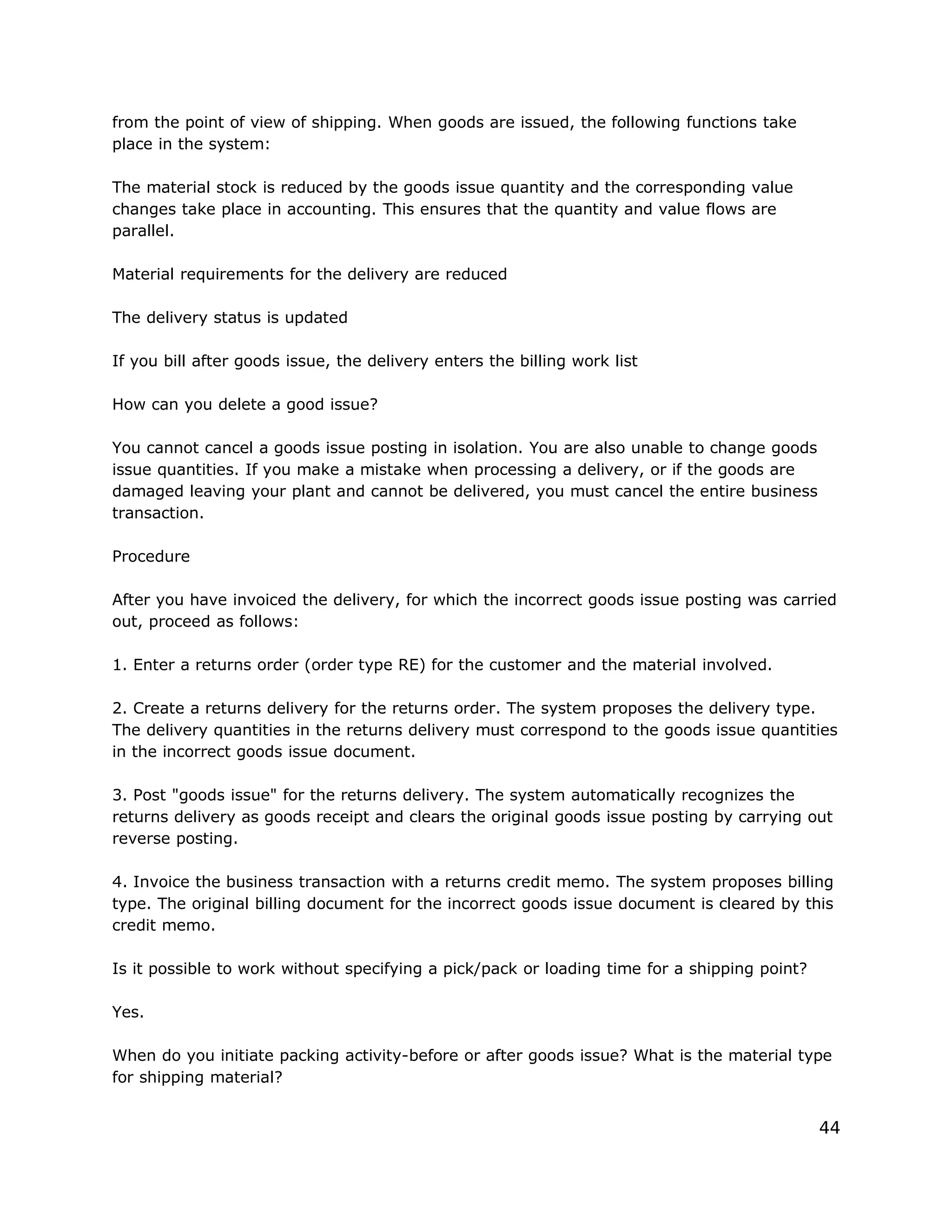 from the point of view of shipping. When goods are issued, the following functions take
place in the system:
The material stock is reduced by the goods issue quantity and the corresponding value
changes take place in accounting. This ensures that the quantity and value flows are
parallel.
Material requirements for the delivery are reduced
The delivery status is updated
If you bill after goods issue, the delivery enters the billing work list
How can you delete a good issue?
You cannot cancel a goods issue posting in isolation. You are also unable to change goods
issue quantities. If you make a mistake when processing a delivery, or if the goods are
damaged leaving your plant and cannot be delivered, you must cancel the entire business
transaction.
Procedure
After you have invoiced the delivery, for which the incorrect goods issue posting was carried
out, proceed as follows:
1. Enter a returns order (order type RE) for the customer and the material involved.
2. Create a returns delivery for the returns order. The system proposes the delivery type.
The delivery quantities in the returns delivery must correspond to the goods issue quantities
in the incorrect goods issue document.
3. Post "goods issue" for the returns delivery. The system automatically recognizes the
returns delivery as goods receipt and clears the original goods issue posting by carrying out
reverse posting.
4. Invoice the business transaction with a returns credit memo. The system proposes billing
type. The original billing document for the incorrect goods issue document is cleared by this
credit memo.
Is it possible to work without specifying a pick/pack or loading time for a shipping point?
Yes.
When do you initiate packing activity-before or after goods issue? What is the material type
for shipping material?
44
 