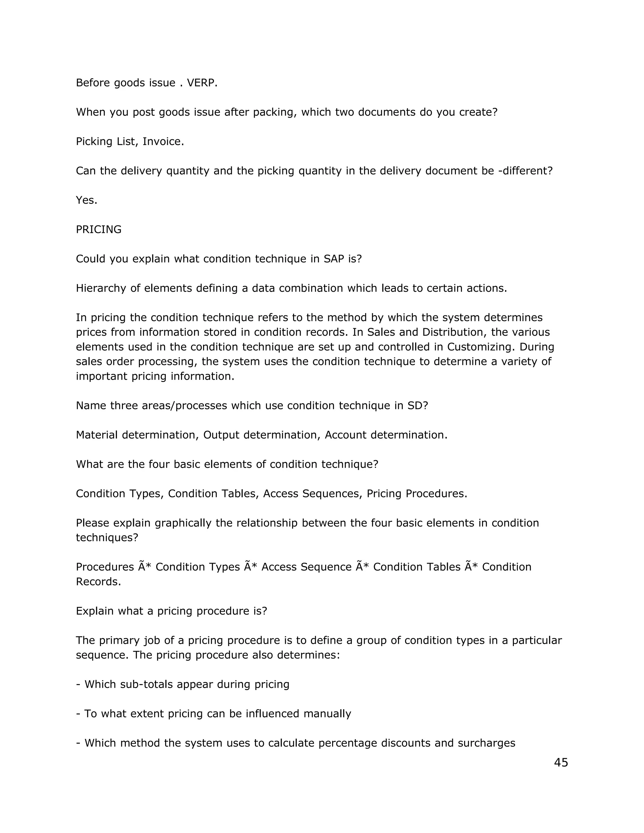 Before goods issue . VERP.
When you post goods issue after packing, which two documents do you create?
Picking List, Invoice.
Can the delivery quantity and the picking quantity in the delivery document be -different?
Yes.
PRICING
Could you explain what condition technique in SAP is?
Hierarchy of elements defining a data combination which leads to certain actions.
In pricing the condition technique refers to the method by which the system determines
prices from information stored in condition records. In Sales and Distribution, the various
elements used in the condition technique are set up and controlled in Customizing. During
sales order processing, the system uses the condition technique to determine a variety of
important pricing information.
Name three areas/processes which use condition technique in SD?
Material determination, Output determination, Account determination.
What are the four basic elements of condition technique?
Condition Types, Condition Tables, Access Sequences, Pricing Procedures.
Please explain graphically the relationship between the four basic elements in condition
techniques?
Procedures Ã* Condition Types Ã* Access Sequence Ã* Condition Tables Ã* Condition
Records.
Explain what a pricing procedure is?
The primary job of a pricing procedure is to define a group of condition types in a particular
sequence. The pricing procedure also determines:
- Which sub-totals appear during pricing
- To what extent pricing can be influenced manually
- Which method the system uses to calculate percentage discounts and surcharges
45
 