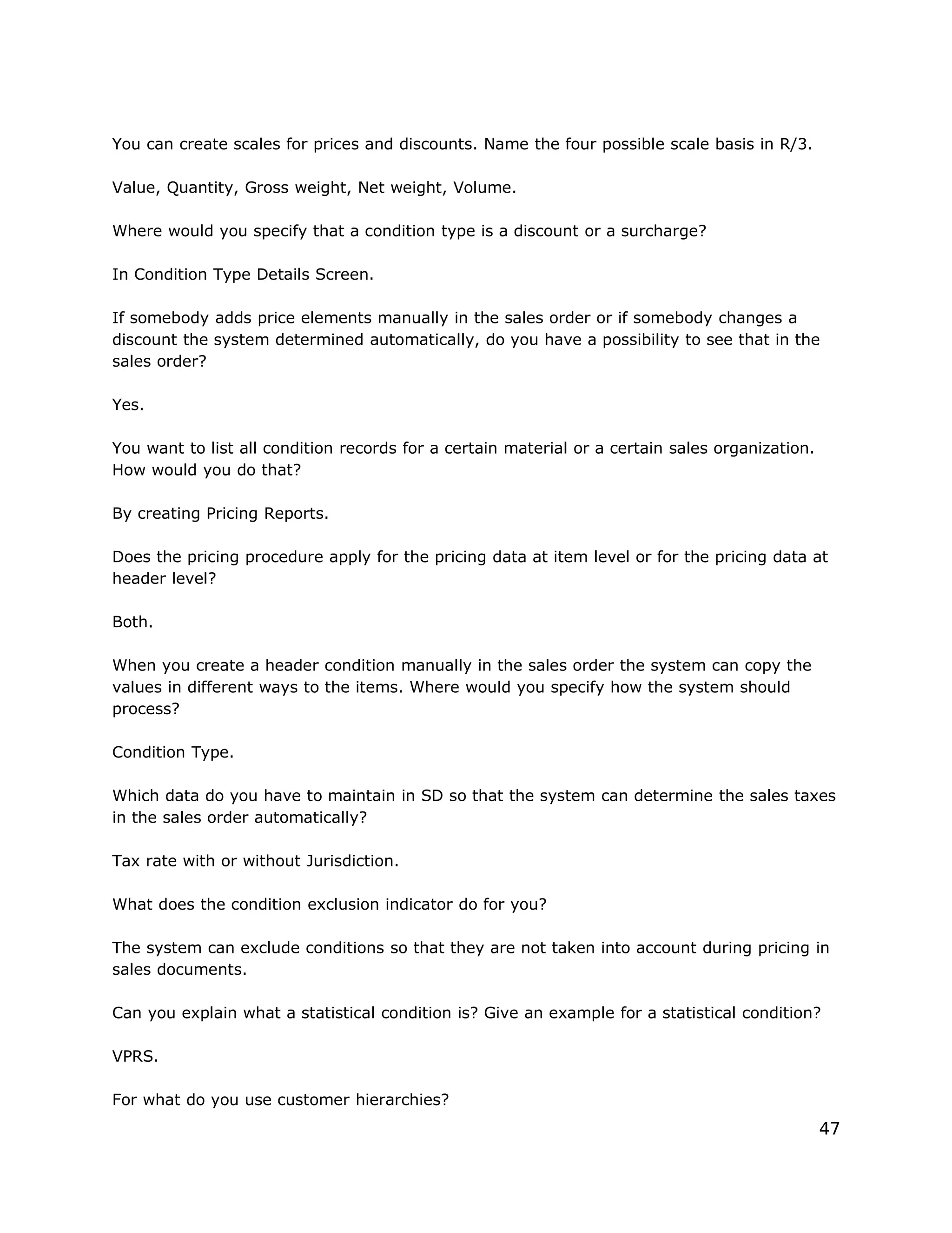 You can create scales for prices and discounts. Name the four possible scale basis in R/3.
Value, Quantity, Gross weight, Net weight, Volume.
Where would you specify that a condition type is a discount or a surcharge?
In Condition Type Details Screen.
If somebody adds price elements manually in the sales order or if somebody changes a
discount the system determined automatically, do you have a possibility to see that in the
sales order?
Yes.
You want to list all condition records for a certain material or a certain sales organization.
How would you do that?
By creating Pricing Reports.
Does the pricing procedure apply for the pricing data at item level or for the pricing data at
header level?
Both.
When you create a header condition manually in the sales order the system can copy the
values in different ways to the items. Where would you specify how the system should
process?
Condition Type.
Which data do you have to maintain in SD so that the system can determine the sales taxes
in the sales order automatically?
Tax rate with or without Jurisdiction.
What does the condition exclusion indicator do for you?
The system can exclude conditions so that they are not taken into account during pricing in
sales documents.
Can you explain what a statistical condition is? Give an example for a statistical condition?
VPRS.
For what do you use customer hierarchies?
47
 