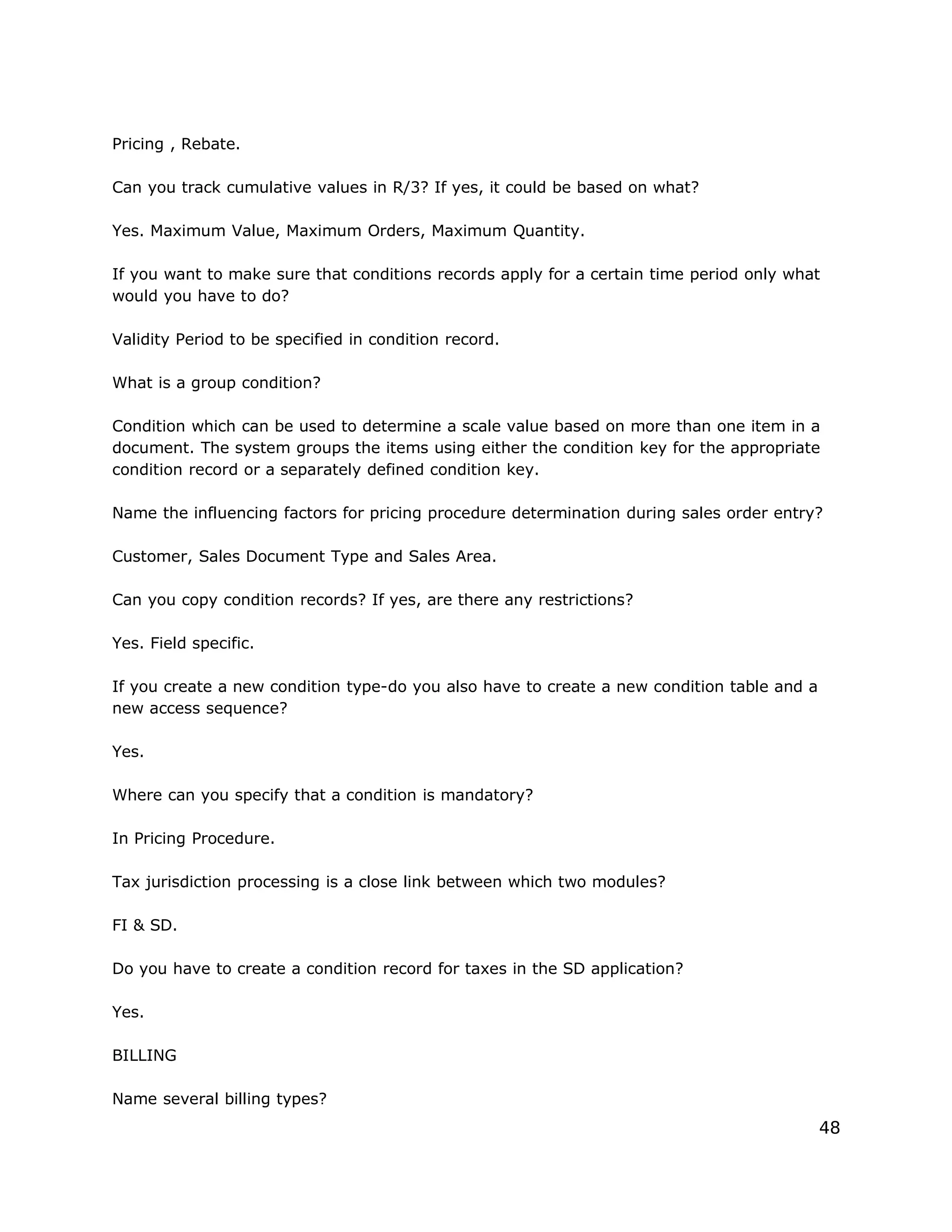 Pricing , Rebate.
Can you track cumulative values in R/3? If yes, it could be based on what?
Yes. Maximum Value, Maximum Orders, Maximum Quantity.
If you want to make sure that conditions records apply for a certain time period only what
would you have to do?
Validity Period to be specified in condition record.
What is a group condition?
Condition which can be used to determine a scale value based on more than one item in a
document. The system groups the items using either the condition key for the appropriate
condition record or a separately defined condition key.
Name the influencing factors for pricing procedure determination during sales order entry?
Customer, Sales Document Type and Sales Area.
Can you copy condition records? If yes, are there any restrictions?
Yes. Field specific.
If you create a new condition type-do you also have to create a new condition table and a
new access sequence?
Yes.
Where can you specify that a condition is mandatory?
In Pricing Procedure.
Tax jurisdiction processing is a close link between which two modules?
FI & SD.
Do you have to create a condition record for taxes in the SD application?
Yes.
BILLING
Name several billing types?
48
 