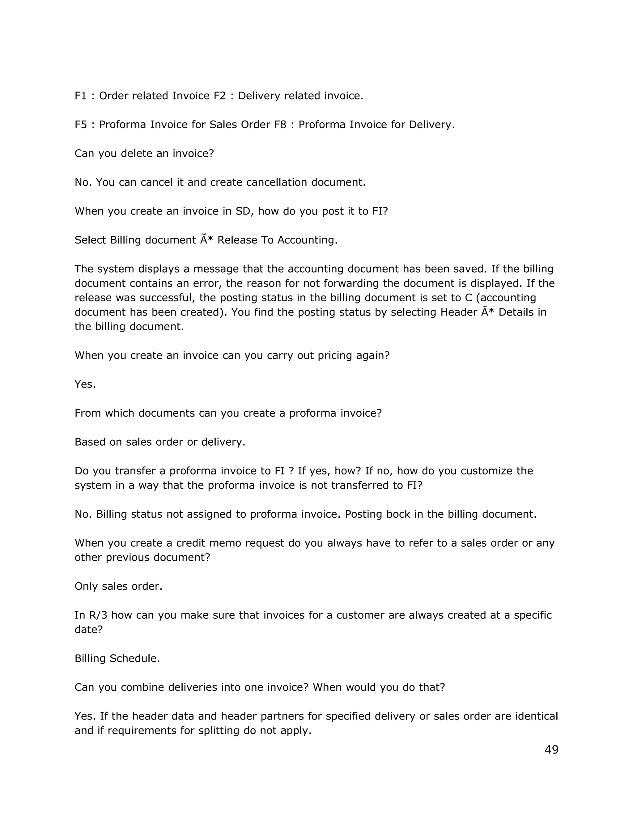 F1 : Order related Invoice F2 : Delivery related invoice.
F5 : Proforma Invoice for Sales Order F8 : Proforma Invoice for Delivery.
Can you delete an invoice?
No. You can cancel it and create cancellation document.
When you create an invoice in SD, how do you post it to FI?
Select Billing document Ã* Release To Accounting.
The system displays a message that the accounting document has been saved. If the billing
document contains an error, the reason for not forwarding the document is displayed. If the
release was successful, the posting status in the billing document is set to C (accounting
document has been created). You find the posting status by selecting Header Ã* Details in
the billing document.
When you create an invoice can you carry out pricing again?
Yes.
From which documents can you create a proforma invoice?
Based on sales order or delivery.
Do you transfer a proforma invoice to FI ? If yes, how? If no, how do you customize the
system in a way that the proforma invoice is not transferred to FI?
No. Billing status not assigned to proforma invoice. Posting bock in the billing document.
When you create a credit memo request do you always have to refer to a sales order or any
other previous document?
Only sales order.
In R/3 how can you make sure that invoices for a customer are always created at a specific
date?
Billing Schedule.
Can you combine deliveries into one invoice? When would you do that?
Yes. If the header data and header partners for specified delivery or sales order are identical
and if requirements for splitting do not apply.
49
 