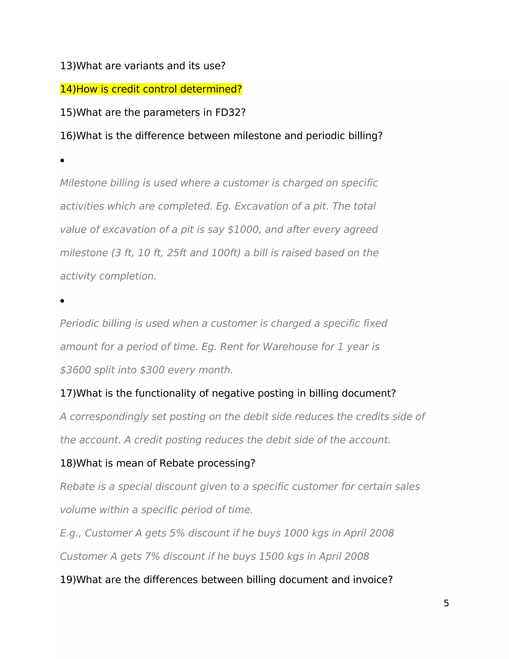 13)What are variants and its use?
14)How is credit control determined?
15)What are the parameters in FD32?
16)What is the difference between milestone and periodic billing?
•
Milestone billing is used where a customer is charged on specific
activities which are completed. Eg. Excavation of a pit. The total
value of excavation of a pit is say $1000, and after every agreed
milestone (3 ft, 10 ft, 25ft and 100ft) a bill is raised based on the
activity completion.
•
Periodic billing is used when a customer is charged a specific fixed
amount for a period of time. Eg. Rent for Warehouse for 1 year is
$3600 split into $300 every month.
17)What is the functionality of negative posting in billing document?
A correspondingly set posting on the debit side reduces the credits side of
the account. A credit posting reduces the debit side of the account.
18)What is mean of Rebate processing?
Rebate is a special discount given to a specific customer for certain sales
volume within a specific period of time.
E.g., Customer A gets 5% discount if he buys 1000 kgs in April 2008
Customer A gets 7% discount if he buys 1500 kgs in April 2008
19)What are the differences between billing document and invoice?
5
 