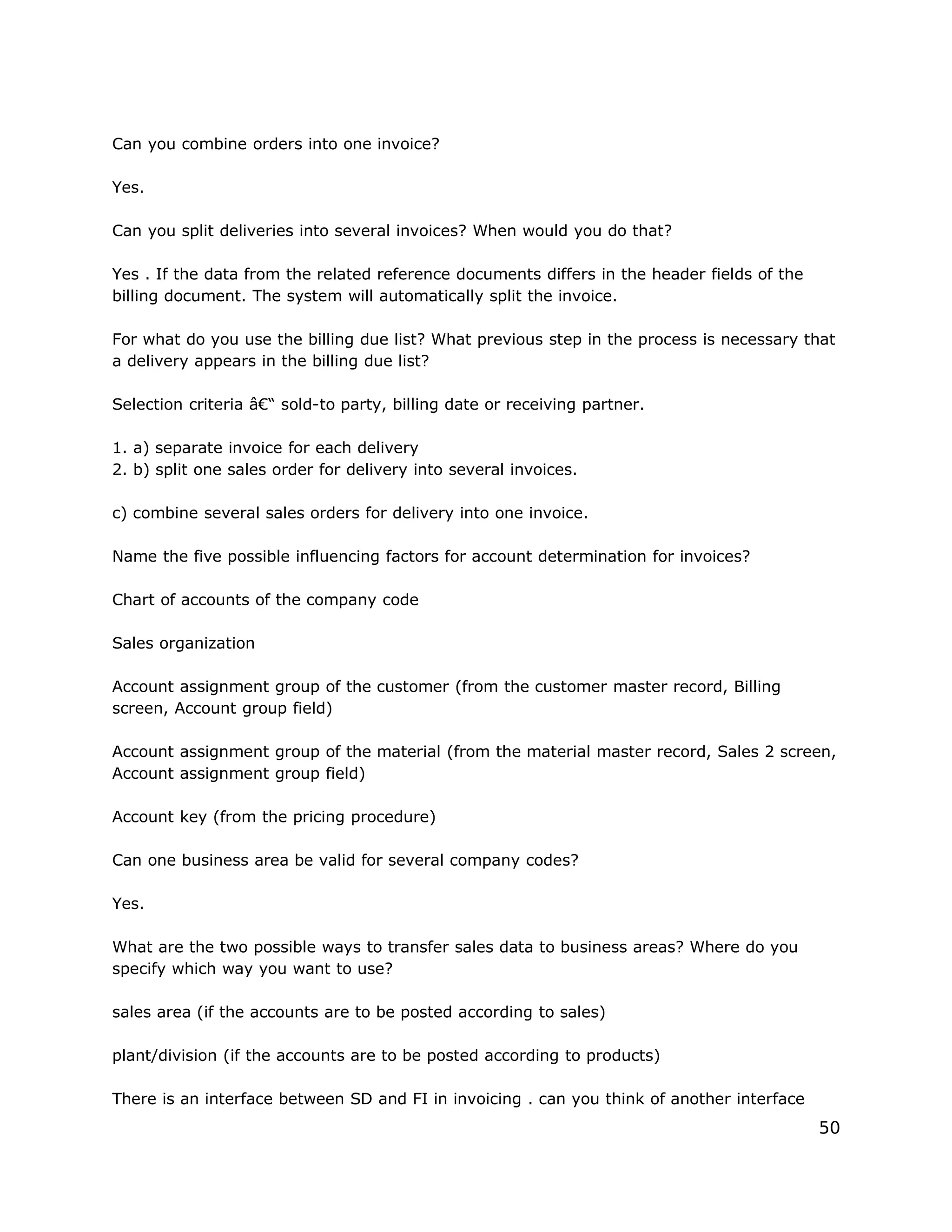 Can you combine orders into one invoice?
Yes.
Can you split deliveries into several invoices? When would you do that?
Yes . If the data from the related reference documents differs in the header fields of the
billing document. The system will automatically split the invoice.
For what do you use the billing due list? What previous step in the process is necessary that
a delivery appears in the billing due list?
Selection criteria â€“ sold-to party, billing date or receiving partner.
1. a) separate invoice for each delivery
2. b) split one sales order for delivery into several invoices.
c) combine several sales orders for delivery into one invoice.
Name the five possible influencing factors for account determination for invoices?
Chart of accounts of the company code
Sales organization
Account assignment group of the customer (from the customer master record, Billing
screen, Account group field)
Account assignment group of the material (from the material master record, Sales 2 screen,
Account assignment group field)
Account key (from the pricing procedure)
Can one business area be valid for several company codes?
Yes.
What are the two possible ways to transfer sales data to business areas? Where do you
specify which way you want to use?
sales area (if the accounts are to be posted according to sales)
plant/division (if the accounts are to be posted according to products)
There is an interface between SD and FI in invoicing . can you think of another interface
50
 
