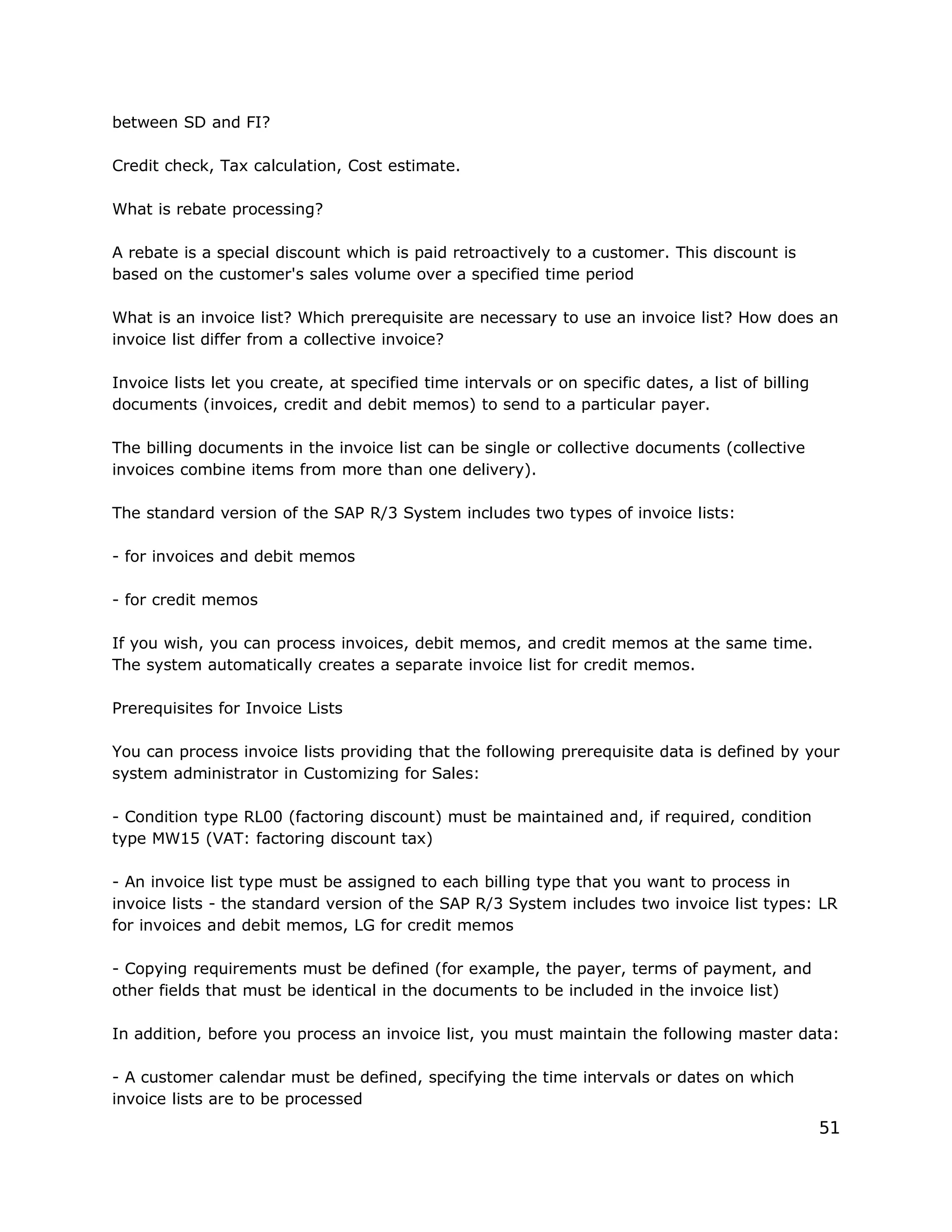 between SD and FI?
Credit check, Tax calculation, Cost estimate.
What is rebate processing?
A rebate is a special discount which is paid retroactively to a customer. This discount is
based on the customer's sales volume over a specified time period
What is an invoice list? Which prerequisite are necessary to use an invoice list? How does an
invoice list differ from a collective invoice?
Invoice lists let you create, at specified time intervals or on specific dates, a list of billing
documents (invoices, credit and debit memos) to send to a particular payer.
The billing documents in the invoice list can be single or collective documents (collective
invoices combine items from more than one delivery).
The standard version of the SAP R/3 System includes two types of invoice lists:
- for invoices and debit memos
- for credit memos
If you wish, you can process invoices, debit memos, and credit memos at the same time.
The system automatically creates a separate invoice list for credit memos.
Prerequisites for Invoice Lists
You can process invoice lists providing that the following prerequisite data is defined by your
system administrator in Customizing for Sales:
- Condition type RL00 (factoring discount) must be maintained and, if required, condition
type MW15 (VAT: factoring discount tax)
- An invoice list type must be assigned to each billing type that you want to process in
invoice lists - the standard version of the SAP R/3 System includes two invoice list types: LR
for invoices and debit memos, LG for credit memos
- Copying requirements must be defined (for example, the payer, terms of payment, and
other fields that must be identical in the documents to be included in the invoice list)
In addition, before you process an invoice list, you must maintain the following master data:
- A customer calendar must be defined, specifying the time intervals or dates on which
invoice lists are to be processed
51
 
