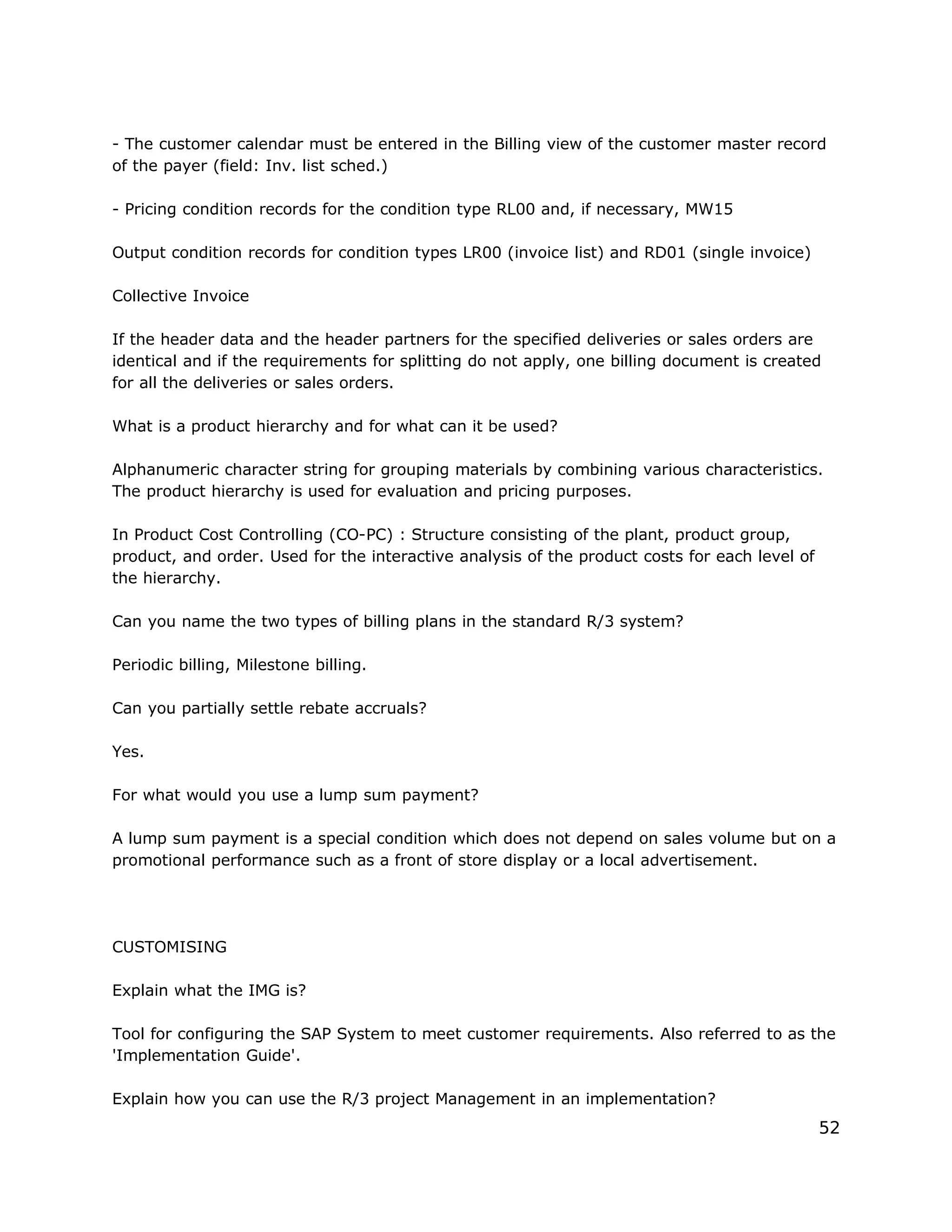 - The customer calendar must be entered in the Billing view of the customer master record
of the payer (field: Inv. list sched.)
- Pricing condition records for the condition type RL00 and, if necessary, MW15
Output condition records for condition types LR00 (invoice list) and RD01 (single invoice)
Collective Invoice
If the header data and the header partners for the specified deliveries or sales orders are
identical and if the requirements for splitting do not apply, one billing document is created
for all the deliveries or sales orders.
What is a product hierarchy and for what can it be used?
Alphanumeric character string for grouping materials by combining various characteristics.
The product hierarchy is used for evaluation and pricing purposes.
In Product Cost Controlling (CO-PC) : Structure consisting of the plant, product group,
product, and order. Used for the interactive analysis of the product costs for each level of
the hierarchy.
Can you name the two types of billing plans in the standard R/3 system?
Periodic billing, Milestone billing.
Can you partially settle rebate accruals?
Yes.
For what would you use a lump sum payment?
A lump sum payment is a special condition which does not depend on sales volume but on a
promotional performance such as a front of store display or a local advertisement.
CUSTOMISING
Explain what the IMG is?
Tool for configuring the SAP System to meet customer requirements. Also referred to as the
'Implementation Guide'.
Explain how you can use the R/3 project Management in an implementation?
52
 