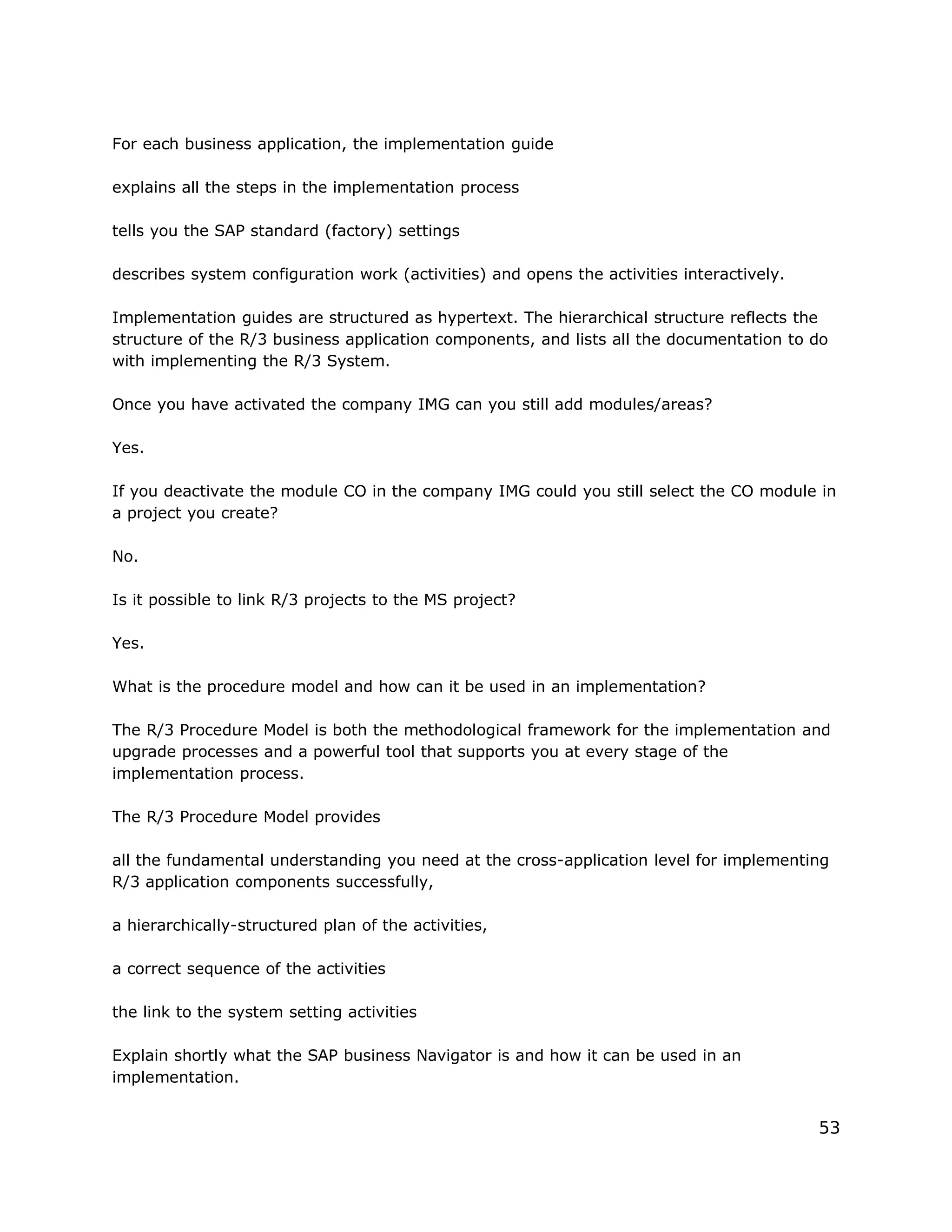 For each business application, the implementation guide
explains all the steps in the implementation process
tells you the SAP standard (factory) settings
describes system configuration work (activities) and opens the activities interactively.
Implementation guides are structured as hypertext. The hierarchical structure reflects the
structure of the R/3 business application components, and lists all the documentation to do
with implementing the R/3 System.
Once you have activated the company IMG can you still add modules/areas?
Yes.
If you deactivate the module CO in the company IMG could you still select the CO module in
a project you create?
No.
Is it possible to link R/3 projects to the MS project?
Yes.
What is the procedure model and how can it be used in an implementation?
The R/3 Procedure Model is both the methodological framework for the implementation and
upgrade processes and a powerful tool that supports you at every stage of the
implementation process.
The R/3 Procedure Model provides
all the fundamental understanding you need at the cross-application level for implementing
R/3 application components successfully,
a hierarchically-structured plan of the activities,
a correct sequence of the activities
the link to the system setting activities
Explain shortly what the SAP business Navigator is and how it can be used in an
implementation.
53
 
